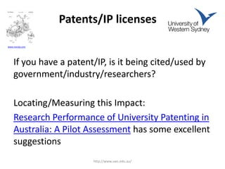 Patents/IP licenses
If you have a patent/IP, is it being cited/used by
government/industry/researchers?
Locating/Measuring this Impact:
Research Performance of University Patenting in
Australia: A Pilot Assessment has some excellent
suggestions
http://www.uws.edu.au/
www.noroip.com
 