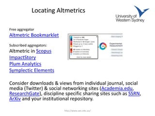 Locating Altmetrics
Free aggregator
Altmetric Bookmarklet
Subscribed aggregators:
Altmetric in Scopus
ImpactStory
Plum Analytics
Symplectic Elements
Consider downloads & views from individual journal, social
media (Twitter) & social networking sites (Academia.edu,
ResearchGate), discipline specific sharing sites such as SSRN,
ArXiv and your institutional repository.
http://www.uws.edu.au/
 