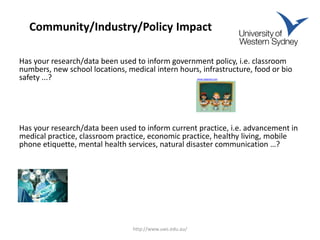 Community/Industry/Policy Impact
Has your research/data been used to inform government policy, i.e. classroom
numbers, new school locations, medical intern hours, infrastructure, food or bio
safety ...? www.pixgood.com
Has your research/data been used to inform current practice, i.e. advancement in
medical practice, classroom practice, economic practice, healthy living, mobile
phone etiquette, mental health services, natural disaster communication …?
www.aragec.com
http://www.uws.edu.au/
 