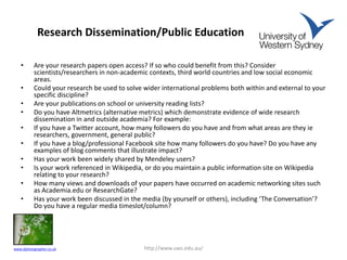 Research Dissemination/Public Education
• Are your research papers open access? If so who could benefit from this? Consider
scientists/researchers in non-academic contexts, third world countries and low social economic
areas.
• Could your research be used to solve wider international problems both within and external to your
specific discipline?
• Are your publications on school or university reading lists?
• Do you have Altmetrics (alternative metrics) which demonstrate evidence of wide research
dissemination in and outside academia? For example:
• If you have a Twitter account, how many followers do you have and from what areas are they ie
researchers, government, general public?
• If you have a blog/professional Facebook site how many followers do you have? Do you have any
examples of blog comments that illustrate impact?
• Has your work been widely shared by Mendeley users?
• Is your work referenced in Wikipedia, or do you maintain a public information site on Wikipedia
relating to your research?
• How many views and downloads of your papers have occurred on academic networking sites such
as Academia.edu or ResearchGate?
• Has your work been discussed in the media (by yourself or others), including ‘The Conversation’?
Do you have a regular media timeslot/column?
http://www.uws.edu.au/www.dphotographer.co.uk
 