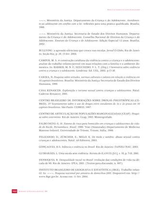 SECRETARIA DE VIGILÂNCIA EM SAÚDE / MS 
IMPACTO DA VIOLÊNCIA NA SAÚDE DOS BRASILEIROS 
102 
———. Ministério da Justiça. Departamento da Criança e do Adolescente. Atendimen-to 
ao adolescente em conflito com a lei: reflexões para uma prática qualificada. Brasília, 
1998. 
———. Ministério da Justiça. Secretaria de Estado dos Direitos Humanos. Departa-mento 
da Criança e do Adolescente. Conselho Nacional de Direitos da Criança e do 
Adolescente. Estatuto da Criança e do Adolescente: Edição Especial 12 anos. Brasília, 
2002. 
BULLYING: a agressão silenciosa que cresce nas escolas. Jornal O Globo, Rio de Janei-ro, 
Seção Rio, p. 29, 15 fev. 2004. 
CAMPOS, M. S. A construção cotidiana da violência contra a criança e o adolescente: 
analise do trabalho infanto-juvenil em suas relações com a família e o ambiente do-mestico. 
In: BARROS, M. N. F.; SUGUIHIRO, V. L. T. (Org.). I Seminário sobre violência 
contra a criança e o adolescente. Londrina: Ed. UEL, 2002. p.17-38 
CARDIA, N. Pesquisa sobre atitudes, normas culturais e valores em relação a violência em 
10 capitais brasileiras. Brasília: Ministério da Justiça/Secretaria de Estado dos Direitos 
Humanos, 1999. 
CASA RENASCER. Exploração e turismo sexual contra crianças e adolescentes. Natal: 
Caderno Renascer, 2001. 
CENTRO BRASILEIRO DE INFORMAÇÕES SOBRE DROGAS PSICOTRÓPICAS (CE-BRID). 
IV levantamento sobre o uso de drogas entre estudantes de 1o e 2o graus em 10 
capitais brasileiras. São Paulo: CEBRID, 1997. 
CENTRO DE ARTICULAÇÃO DE POPULAÇÕES MARGINALIZADAS (CEAP). Pesqui-sa 
sobre extermínio. Rio de Janeiro: Ceap, 1993. Mimeografado. 
FALBO NETO, G. H. Fatores de risco para homicídio em crianças e adolescentes da cida-de 
do Recife, Pernambuco, Brasil. 1999. Tese (Doutorado)–Departamento de Medicina 
Materno Infantil, Universidade de Trieste, Trieste, Itália, 1999. 
FELIZARDO, D.; ZÜRCHER, E.; MELO, K. De medo e sombra: abuso sexual contra 
crianças e adolescentes. Natal: AS Editores, 2003. 
GONÇALVES, H.S. Infância e violência no Brasil. Rio de Janeiro: FAPERJ/NAU, 2003. 
GUIMARÃES, L. Uma escola sem violência. Revista do ILANUD, [S.l.], v. 18, p. 7-18, 2001. 
HENRIQUES, R. Desigualdade racial no Brasil: evolução das condições de vida na dé-cada 
de 90. Rio de Janeiro: IPEA, 2001. (Textos para discussão, n. 807). 
INSTITUTO BRASILEIRO DE GEOGRAFIA E ESTATÍSTICA (IBGE). Trabalho infan-til. 
In: ———. Pesquisa nacional por amostra de domicílios-2001. Disponível em: http:// 
www.ibge.gov.br. Acesso em: 11 fev. 2004. 
 