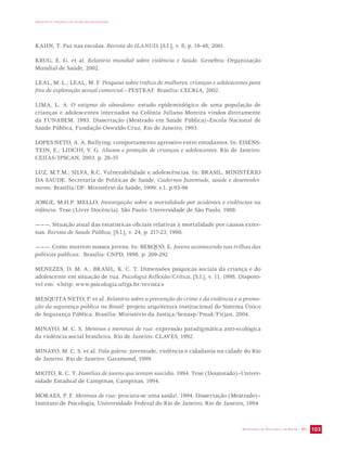IMPACTO DA VIOLÊNCIA NA SAÚDE DOS BRASILEIROS 
SECRETARIA DE VIGILÂNCIA EM SAÚDE / MS 103 
KAHN, T. Paz nas escolas. Revista do ILANUD, [S.l.], v. 8, p. 19-48, 2001. 
KRUG, E. G. et al. Relatório mundial sobre violência e Saúde. Genebra: Organização 
Mundial de Saúde, 2002. 
LEAL, M. L.; LEAL, M. F. Pesquisa sobre tráfico de mulheres, crianças e adolescentes para 
fins de exploração sexual comercial - PESTRAF. Brasília: CECRIA, 2002. 
LIMA, L. A. O estigma do abandono: estudo epidemiológico de uma população de 
crianças e adolescentes internados na Colônia Juliano Moreira vindos diretamente 
da FUNABEM. 1993. Dissertação (Mestrado em Saúde Pública)–Escola Nacional de 
Saúde Pública, Fundação Oswaldo Cruz, Rio de Janeiro, 1993. 
LOPES NETO, A. A. Bullying: comportamento agressivo entre estudantes. In: EISENS-TEIN, 
E.; LIDCHI, V. G. Abusos e proteção de crianças e adolescentes. Rio de Janeiro: 
CEIIAS/IPSCAN, 2003. p. 28-35 
LUZ, M.T.M.; SILVA, R.C. Vulnerabilidade e adolescências. In: BRASIL. MINISTÉRIO 
DA SAÚDE. Secretaria de Políticas de Saúde. Cadernos Juventude, saúde e desenvolvi-mento. 
Brasília/DF: Ministério da Saúde, 1999. v.1. p.93-96 
JORGE, M.H.P. MELLO. Investigação sobre a mortalidade por acidentes e violências na 
infância. Tese (Livre Docência). São Paulo: Universidade de São Paulo, 1988. 
———. Situação atual das estatísticas oficiais relativas à mortalidade por causas exter-nas. 
Revista de Saúde Pública, [S.l.], v. 24, p. 217-23, 1990. 
———. Como morrem nossos jovens. In: BERQUÓ, E. Jovens acontecendo nas trilhas das 
políticas públicas. Brasília: CNPD, 1998. p. 209-292 
MENEZES, D. M. A.; BRASIL, K. C. T. Dimensões psíquicas sociais da criança e do 
adolescente em situação de rua. Psicologia Reflexão/Crítica, [S.l.], v. 11, 1998. Disponí-vel 
em: http: www.psicologia.ufrgs.br/revista 
MESQUITA NETO, P. et al. Relatório sobre a prevenção do crime e da violência e a promo-ção 
da segurança pública no Brasil: projeto arquitetura institucional do Sistema Único 
de Segurança Pública. Brasília: Ministério da Justiça/Senasp/Pnud/Firjan, 2004. 
MINAYO, M. C. S. Meninos e meninas de rua: expressão paradigmática anti-ecológica 
da violência social brasileira. Rio de Janeiro: CLAVES, 1992. 
MINAYO, M. C. S. et al. Fala galera: juventude, violência e cidadania na cidade do Rio 
de Janeiro. Rio de Janeiro: Garamond, 1999. 
MIOTO, R. C. T. Famílias de jovens que tentam suicídio. 1994. Tese (Doutorado)–Univer-sidade 
Estadual de Campinas, Campinas, 1994. 
MORAES, P. F. Meninas de rua: procura-se uma saída!. 1994. Dissertação (Mestrado)– 
Instituto de Psicologia, Universidade Federal do Rio de Janeiro, Rio de Janeiro, 1994 
 