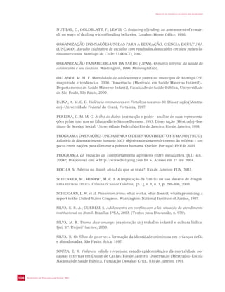SECRETARIA DE VIGILÂNCIA EM SAÚDE / MS 
IMPACTO DA VIOLÊNCIA NA SAÚDE DOS BRASILEIROS 
104 
NUTTAL, C., GOLDBLATT, P.; LEWIS, C. Reducing offending: an assessment of resear-ch 
on ways of dealing with offending behavior. London: Home Office, 1998. 
ORGANIZAÇÃO DAS NAÇÕES UNIDAS PARA A EDUCAÇÃO, CIÊNCIA E CULTURA 
(UNESCO). Estudio cualitativo de escuelas com resultados destacables em siete países la-tinoamericanos. 
Santiago de Chile: UNESCO, 2002. 
ORGANIZAÇÃO PANAMERICANA DA SAÚDE (OPAS). O marco integral da saúde do 
adolescente e seu cuidado. Washington, 1990. Mimeografado. 
ORLANDI, M. H. F. Mortalidade de adolescentes e jovens no município de Maringá/PR: 
magnitude e tendências. 2000. Dissertação (Mestrado em Saúde Materno Infantil)– 
Departamento de Saúde Materno Infantil, Faculdade de Saúde Pública, Universidade 
de São Paulo, São Paulo, 2000. 
PAIVA, A. M. C. G. Violência em menores em Fortaleza nos anos 80. Dissertação (Mestra-do)– 
Universidade Federal do Ceará, Fortaleza, 1997. 
PEREIRA, G. M. M. G. A ilha do diabo: instituição e poder - análise de suas representa-ções 
pelas internas no Educandário Santos Dumont. 1993. Dissertação (Mestrado)–Ins-tituto 
de Serviço Social, Universidade Federal do Rio de Janeiro, Rio de Janeiro, 1993. 
PROGRAMA DAS NAÇÕES UNIDAS PARA O DESENVOLVIMENTO HUMANO (PNUD). 
Relatório de desenvolvimento humano 2003: objetivos de desenvolvimento do milênio – um 
pacto entre nações para eliminar a pobreza humana. Queluz, Portugal: PNUD, 2003. 
PROGRAMA de redução de comportamento agressivo entre estudantes. [S.l.: s.n., 
2004?].Disponível em: http://www.bullying.com.br . Acesso em 27 fev. 2004. 
ROCHA, S. Pobreza no Brasil: afinal do que se trata?. Rio de Janeiro: FGV, 2003. 
SCHENKER, M.; MINAYO, M. C. S. A implicação da família no uso abusivo de drogas: 
uma revisão crítica. Ciência  Saúde Coletiva, [S.l.], v. 8, n. 1, p. 299-306, 2003. 
SCHERMAN, L. W. et al. Prevention crime: what works, what doesn’t, what’s promising: a 
report to the United States Congress. Washington: National Institute of Justice, 1997. 
SILVA, E. R. A.; GUERESI, S. Adolescentes em conflito com a lei: situação do atendimento 
institucional no Brasil. Brasília: IPEA, 2003. (Textos para Discussão, n. 979). 
SILVA, M. R. Trama doce-amarga: (exploração do) trabalho infantil e cultura lúdica. 
Ijuí, SP: Unijuí/Hucitec, 2003. 
SILVA, R. Os filhos do governo: a formação da identidade criminosa em crianças órfãs 
e abandonadas. São Paulo: Ática, 1997. 
SOUZA, E. R. Violência velada e revelada: estudo epidemiológico da mortalidade por 
causas externas em Duque de Caxias/Rio de Janeiro. Dissertação (Mestrado)–Escola 
Nacional de Saúde Pública, Fundação Oswaldo Cruz,. Rio de Janeiro, 1991. 
 