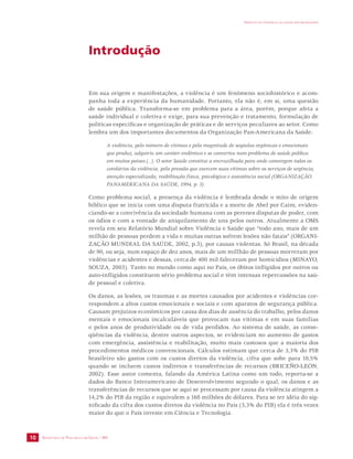 SECRETARIA DE VIGILÂNCIA EM SAÚDE / MS 
IMPACTO DA VIOLÊNCIA NA SAÚDE DOS BRASILEIROS 
10 
Introdução 
Em sua origem e manifestações, a violência é um fenômeno sociohistórico e acom-panha 
toda a experiência da humanidade. Portanto, ela não é, em si, uma questão 
de saúde pública. Transforma-se em problema para a área, porém, porque afeta a 
saúde individual e coletiva e exige, para sua prevenção e tratamento, formulação de 
políticas específicas e organização de práticas e de serviços peculiares ao setor. Como 
lembra um dos importantes documentos da Organização Pan-Americana da Saúde: 
A violência, pelo número de vítimas e pela magnitude de seqüelas orgânicas e emocionais 
que produz, adquiriu um caráter endêmico e se converteu num problema de saúde pública 
em muitos países (...). O setor Saúde constitui a encruzilhada para onde convergem todos os 
corolários da violência, pela pressão que exercem suas vítimas sobre os serviços de urgência, 
atenção especializada, reabilitação física, psicológica e assistência social (ORGANIZAÇÃO 
PANAMERICANA DA SAÚDE, 1994, p. 5). 
Como problema social, a presença da violência é lembrada desde o mito de origem 
bíblico que se inicia com uma disputa fratricida e a morte de Abel por Caim, eviden-ciando- 
se a convivência da sociedade humana com as perenes disputas de poder, com 
os ódios e com a vontade de aniquilamento de uns pelos outros. Atualmente a OMS 
revela em seu Relatório Mundial sobre Violência e Saúde que “todo ano, mais de um 
milhão de pessoas perdem a vida e muitas outras sofrem lesões não fatais” (ORGANI-ZAÇÃO 
MUNDIAL DA SAÚDE, 2002, p.3), por causas violentas. Só Brasil, na década 
de 90, ou seja, num espaço de dez anos, mais de um millhão de pessoas morreram por 
violências e acidentes e dessas, cerca de 400 mil faleceram por homicídios (MINAYO, 
SOUZA, 2003). Tanto no mundo como aqui no País, os óbitos infligidos por outros ou 
auto-infligidos constituem sério problema social e têm intensas repercussões na saú-de 
pessoal e coletiva. 
Os danos, as lesões, os traumas e as mortes causados por acidentes e violências cor-respondem 
a altos custos emocionais e sociais e com aparatos de segurança pública. 
Causam prejuízos econômicos por causa dos dias de ausência do trabalho, pelos danos 
mentais e emocionais incalculáveis que provocam nas vítimas e em suas famílias 
e pelos anos de produtividade ou de vida perdidos. Ao sistema de saúde, as conse-qüências 
da violência, dentre outros aspectos, se evidenciam no aumento de gastos 
com emergência, assistência e reabilitação, muito mais custosos que a maioria dos 
procedimentos médicos convencionais. Cálculos estimam que cerca de 3,3% do PIB 
brasileiro são gastos com os custos diretos da violência, cifra que sobe para 10,5% 
quando se incluem custos indiretos e transferências de recursos (BRICEÑO-LEÓN, 
2002). Esse autor comenta, falando da América Latina como um todo, reporta-se a 
dados do Banco Interamericano de Desenvolvimento segundo o qual, os danos e as 
transferências de recursos que se aqui se processam por causa da violência atingem a 
14,2% do PIB da região e equivalem a 168 milhões de dólares. Para se ter idéia do sig-nificado 
da cifra dos custos diretos da violência no País (3,3% do PIB) ela é três vezes 
maior do que o País investe em Ciência e Tecnologia. 
 