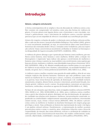 SECRETARIA DE VIGILÂNCIA EM SAÚDE / MS 
IMPACTO DA VIOLÊNCIA NA SAÚDE DOS BRASILEIROS 
118 
Introdução 
Gênero, categoria estruturante 
A forma contemporânea de se ampliar o foco da discussão da violência contra a mu-lher 
consiste em compreender tal temática como uma das formas de violência de 
gênero. O termo gênero tem ligação direta com o feminismo e está vinculado, con-ceitual 
e politicamente, com o movimento de mulheres contra a secular opressão 
patriarcal que as tem impedido de oferecer à sociedade sua contribuição peculiar. 
Gênero diz respeito a relações de poder e à distinção entre atributos culturais atribu-ídos 
a cada um dos sexos e suas peculiaridades biológicas. Para Saffioti (2002), gênero 
é o sexo socialmente modelado, ou seja, as características tidas como masculinas e 
femininas são ensinadas desde o berço e tomadas como verdadeiras, pela sua repeti-ção 
cultural. Essas características socialmente atribuídas se fundam na hierarquia e 
na desigualdade de lugares sexuados (SAFFIOTI; ALMEIDA, 1995). 
A violência de gênero abrange a que é praticada por homens contra mulheres, por mu-lheres 
contra homens, entre homens e entre mulheres. Refletir sobre a relação vio-lência- 
gênero é importante “para indicar não apenas o envolvimento de mulheres e 
homens como vítimas e autores/as, mas também o seu envolvimento como sujeitos que 
buscam afirmar, mediante a violência, suas identidades masculinas e femininas” (SUÁ- 
REZ; BANDEIRA, 1999, p. 16). Mesmo considerando que a mulher possa vir a ser agente 
de violência na sua relação com o homem, culturalmente, na sociedade brasileira e no 
mundo, em geral, ela é a vítima preferencial (SAFFIOTI, 2002; KRUG et al., 2002). 
A violência contra a mulher constitui uma questão de saúde pública, além de ser uma 
violação explícita dos direitos humanos. Estima-se que esse problema cause mais 
mortes às mulheres de 15 a 44 anos que o câncer, a malária, os acidentes de trânsito 
e as guerras. Suas várias formas de opressão, de dominação e de crueldade incluem 
assassinatos, estupros, abusos físicos, sexuais e emocionais, prostituição forçada, mu-tilação 
genital, violência racial e outras. Os perpetradores costumam ser parceiros, 
familiares, conhecidos, estranhos ou agentes do Estado (SCHRAIBER et al., 2002). 
Na base de tais situações aqui descritas, estão arraigados modelos culturais (GIFFIN, 
1994; HEISE et al., 1994; SCHRAIBER et al., 2002), pois a violência contra a mulher, 
vista a partir das relações de gênero, distingue um tipo de dominação, de opressão e 
de crueldade nas relações entre homens e mulheres, estruturalmente construído, re-produzido 
na cotidianidade e subjetivamente assumido pelas mulheres, atravessando 
classes sociais, raças, etnias e faixas etárias (MINAYO, 1994). Os abusos e precon-ceitos 
contra as mulheres se fundam no dualismo hierárquico de origem grega que 
privilegia a mente. Essa atribuição ao homem da representação da razão e da lógica 
é um padrão cultural milenar. Paralelamente, a representação da mulher acumula 
preconceitos contra o corpo e a matéria, pois, o feminino é descrito como o lócus da 
corporalidade, da emoção, das coisas efêmeras, cíclicas e a atribuição de cuidados na 
esfera privada. Como características do masculino, são citados: conhecimento, razão, 
controle, objetividade, estabilidade e atuação na esfera pública (WILSHIRE, 1997). 
 