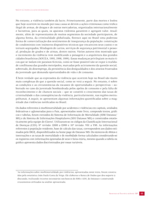 IMPACTO DA VIOLÊNCIA NA SAÚDE DOS BRASILEIROS 
No entanto, a violência também dá lucro. Primeiramente, parte das mortes e lesões 
que hoje ocorrem no mundo por essa causa se devem a ações criminosas como tráfico 
ilegal de armas, de drogas e de outras mercadorias, organizadas internacionalmente 
e lucrativas, para as quais, os aparatos violentos garantem e agregam valor. Atual-mente, 
além de representantes de muitos segmentos da sociedade participarem, de 
alguma forma, da criminalidade globalizada, floresce aqui no Brasil uma poderosa 
forma de comercialização dos sentimentos de insegurança da população: construção 
de condomínios com inúmeros dispositivos técnicos que encarecem seus custos e os 
tornam segregados; blindagem de carros; serviços de segurança patrimonial e pesso-al; 
produção de grades e de armas, dentre outros. Vários autores têm mostrado que 
o incremento da violência vem modificando a paisagem e a arquitetura das grandes 
cidades brasileiras (SOUZA, 1995, 1996, 1999). Essas mudanças privilegiam os mais ri-cos 
que se isolam em paraísos fictícios, como se fosse possível não se expor à realida-de 
conflituosa das grandes metrópoles, marcadas pelo acirramento da questão social, 
sobretudo, do desemprego, da persistência das desigualdades e dos anseios frustrados 
da juventude que demanda oportunidades de vida e de consumo. 
É bem verdade que as expressões da violência que ocorrem hoje no Brasil são muito 
mais complexas do que a questão social, como se verá a seguir. No entanto, é sobre 
as condições e as circunstâncias da escassez de oportunidades e perspectivas – so-bretudo 
no caso da juventude bombardeada pelos apelos de consumo e pela falta de 
reconhecimento e de chances sociais – que se constrói o crescimento das taxas de 
criminalidade e das conseqüências da violência, particularmente, nas regiões metro-politanas. 
A seguir, se apresentam algumas informações quantificadas sobre a mag-nitude 
SECRETARIA DE VIGILÂNCIA EM SAÚDE /MS 11 
das violências notificadas no Brasil. 
Os dados referentes à morbimortalidade por acidentes e violências em capitais, unidades 
federativas e aglomeradas para o País, apresentados neste livro, compondo textos, gráfi-cos 
e tabelas, foram extraídos do Sistema de Informação de Mortalidade (SIM/Datasus/ 
MS) e do Sistema de Informações Hospitalares (SIH/Datasus/MS) e construídos estatis-ticamente 
pela equipe do Claves1. Utilizaram-se os códigos da Classificação Internacional 
de Doenças (CID): 9ª revisão: E800 a E999 e 10ª revisão: V01 a Y98. As informações 
referentes à população residente, base de cálculo das taxas, correspondem aos dados esti-mados 
pelo IBGE, disponibilizados na home page do Datasus/MS. Os números de óbitos e 
internações e as taxas de mortalidade e de morbidade forma calculados considerando-se 
os registros com informações ignoradas de sexo e faixa etária, mesmo quando a tabela ou 
gráfico apresenta dados discriminados por essas variáveis. 
1As informações sobre morbimortalidade por violências, apresentadas neste texto, foram constru-ídas 
pelo estatístico João Paulo Costa da Veiga. Ele elaborou o Banco de Dados que deu suporte à 
discussão, realizando recortes necessários nos bancos do SIM e AIH, do Datasus e construindo 
cruzamentos utilizados na análise apresentada. 
 