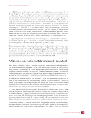 IMPACTO DA VIOLÊNCIA NA SAÚDE DOS BRASILEIROS 
A visibilidade da violência contra a mulher, entendida como uma expressão da vio-lência 
de gênero, deve muito de sua força ao movimento feminista que, junto com 
a politização da questão ambiental, constitui o mais importante movimento social 
do século XX. A partir da segunda metade desse século, sua estratégia de ação se 
centrou na desconstrução das seculares raízes culturais da inferioridade feminina e 
do patriarcalismo, nas denúncias das diversas formas de violência, nas tentativas de 
modificar as leis que mantinham a dominação masculina e na construção de novas 
bases de relação, protagonizada por mudanças de atitudes e de práticas nas relações 
interpessoais. A vitimização da mulher no espaço conjugal, por exemplo, foi um dos 
maiores alvos da atuação do movimento feminista, que nos últimos 50 anos vem bus-cando 
desnaturalizar os abusos, os maus-tratos e as expressões de opressão. Assim, 
problemas que, até então, permaneciam como segredos do âmbito privado – “em briga 
de marido e mulher, ninguém mete a colher” – passaram a ter visibilidade social. 
A expressão gênero, portanto, tornou-se relevante para se compreender a interação e 
a cumplicidade com que se constroem as relações entre homens e mulheres, ambos 
marcados por uma cultura machista e patriarcal (GOMES, 2003). 
Em resumo, as relações violentas entre homens e mulheres devem ser vistas como 
parte das relações sociais em geral, focalizando-se as diferenças culturais atribuídas 
aos gêneros masculino e feminino (TAVARES, 2000). Nessa definição, há o reconhe-cimento 
de que, nas relações interpessoais, os homens raramente são agredidos por 
membros de sua família. Já as mulheres tanto são vítimas de maus-tratos cometidos 
por estranhos como por conhecidos e parentes (PITANGUY, 2003). 
1. Violência contra a mulher: realidade transnacional e transcultural 
Para definir a violência contra a mulher, usa-se aqui uma definição do Programa para 
Tecnologia Apropriada em Saúde (PATH) que resume um conjunto de conceituações 
hoje vigentes: “qualquer ato de violência baseada no gênero que resulta, ou que prova-velmente 
resultará em dano físico, sexual, emocional ou sofrimento para as mulheres, 
incluindo ameaças, coerções ou privação arbitrária da liberdade, seja na vida pública ou 
privada” (PROGRAMA PARA TECNOLOGIA APROPRIADA EM SAÚDE, 2002, p. 1). 
O movimento Marcha Mundial das Mulheres (2004), no documento que servirá de 
base de discussão do Fórum Social Mundial, mostra, em primeiro lugar, a universa-lidade 
desse tipo de violência no mundo, afirmando que a todo minuto mulheres são 
abusadas, humilhadas, agredidas, violadas, espancadas, exploradas, mortas, na maio-ria 
SECRETARIA DE VIGILÂNCIA EM SAÚDE / MS 119 
das vezes, por homens que estão bem próximos a elas. 
A violência contra mulheres, em maioria, se exprime na esfera privada, embora, mos-tram 
as feministas, o âmbito privado é político também. Por exemplo, manifesta-se no 
seio da família com a violação incestuosa, com as mutilações genitais, com o infanticídio, 
com a preferência pelo filho homem, com os casamentos forçados. Dentro do casamento, 
expressa-se na relação por meio do estupro conjugal, pelas pancadas, pelo controle psico-lógico, 
pelo proxenetismo, pelo crime de honra ou, às vezes, pelo assassinato da esposa. 
No domínio público, a violência se manifesta pelo assédio sexual e moral no trabalho, 
pelas agressões sexuais, pelo estupro coletivo, pelo tráfico sexual, pelo uso da mulher 
na pornografia, pelo proxenetismo organizado, pela escravidão e pelas esterilizações 
 