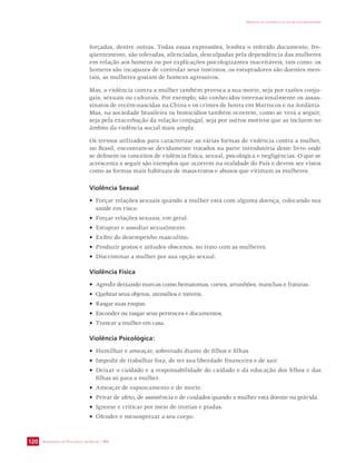SECRETARIA DE VIGILÂNCIA EM SAÚDE / MS 
IMPACTO DA VIOLÊNCIA NA SAÚDE DOS BRASILEIROS 
120 
forçadas, dentre outras. Todas essas expressões, lembra o referido documento, fre-qüentemente, 
são toleradas, silenciadas, desculpadas pela dependência das mulheres 
em relação aos homens ou por explicações psicologizantes inaceitáveis, tais como: os 
homens são incapazes de controlar seus instintos, os estupradores são doentes men-tais, 
as mulheres gostam de homens agressivos. 
Mas, a violência contra a mulher também provoca a sua morte, seja por razões conju-gais, 
sexuais ou culturais. Por exemplo, são conhecidos internacionalmente os assas-sinatos 
de recém-nascidas na China e os crimes de honra em Marrocos e na Jordânia. 
Mas, na sociedade brasileira os homicídios também ocorrem, como se verá a seguir, 
seja pela exacerbação da relação conjugal, seja por outros motivos que as incluem no 
âmbito da violência social mais ampla. 
Os termos utilizados para caracterizar as várias formas de violência contra a mulher, 
no Brasil, encontram-se devidamente tratados na parte introdutória deste livro onde 
se definem os conceitos de violência física, sexual, psicológica e negligências. O que se 
acrescenta a seguir são exemplos que ocorrem na realidade do País e devem ser vistos 
como as formas mais habituais de maus-tratos e abusos que vitimam as mulheres. 
Violência Sexual 
• Forçar relações sexuais quando a mulher está com alguma doença, colocando sua 
saúde em risco. 
• Forçar relações sexuais, em geral. 
• Estuprar e assediar sexualmente. 
• Exibir do desempenho masculino. 
• Produzir gestos e atitudes obscenos, no trato com as mulheres. 
• Discriminar a mulher por sua opção sexual. 
Violência Física 
• Agredir deixando marcas como hematomas, cortes, arranhões, manchas e fraturas. 
• Quebrar seus objetos, utensílios e móveis. 
• Rasgar suas roupas. 
• Esconder ou rasgar seus pertences e documentos. 
• Trancar a mulher em casa. 
Violência Psicológica: 
• Humilhar e ameaçar, sobretudo diante de filhos e filhas. 
• Impedir de trabalhar fora, de ter sua liberdade financeira e de sair. 
• Deixar o cuidado e a responsabilidade do cuidado e da educação dos filhos e das 
filhas só para a mulher. 
• Ameaçar de espancamento e de morte. 
• Privar de afeto, de assistência e de cuidados quando a mulher está doente ou grávida. 
• Ignorar e criticar por meio de ironias e piadas. 
• Ofender e menosprezar a seu corpo. 
 