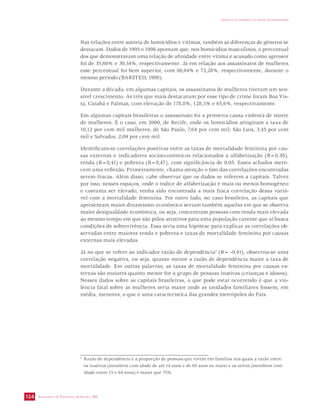 Nas relações entre autoria de homicídios e vítimas, também as diferenças de gêneros se 
destacam. Dados de 1995 e 1996 apontam que, nos homicídios masculinos, o percentual 
dos que demonstravam uma relação de afinidade entre vítima e acusado como agressor 
foi de 35,60% e 39,34%, respectivamente. Já em relação aos assassinatos de mulheres 
esse percentual foi bem superior, com 66,04% e 72,28%, respectivamente, durante o 
mesmo período (BARSTED, 1998). 
Durante a década, em algumas capitais, os assassinatos de mulheres tiveram um sen-sível 
crescimento. As três que mais destacaram por esse tipo de crime foram Boa Vis-ta, 
Cuiabá e Palmas, com elevação de 178,8%, 128,3% e 65,6%, respectivamente. 
Em algumas capitais brasileiras o assassinato foi a primeira causa violenta de morte 
de mulheres. É o caso, em 2000, de Recife, onde os homicídios atingiram a taxa de 
10,12 por cem mil mulheres; de São Paulo, 7,64 por cem mil; São Luís, 3,45 por cem 
mil e Salvador, 2,09 por cem mil. 
Identificam-se correlações positivas entre as taxas de mortalidade feminina por cau-sas 
externas e indicadores socioeconômicos relacionados à alfabetização (R=0,38), 
renda (R=0,41) e pobreza (R=0,47), com significância de 0,05. Esses achados mere-cem 
uma reflexão. Primeiramente, chama atenção o fato das correlações encontradas 
serem fracas. Além disso, cabe observar que os dados se referem a capitais. Talvez 
por isso, nesses espaços, onde o índice de alfabetização é mais ou menos homogêneo 
e costuma ser elevado, tenha sido encontrada a mais fraca correlação dessa variá-vel 
com a mortalidade feminina. Por outro lado, no caso brasileiro, as capitais que 
apresentam maior dinamismo econômico seriam também aquelas em que se observa 
maior desigualdade econômica, ou seja, concentram pessoas com renda mais elevada 
ao mesmo tempo em que são pólos atrativos para uma população carente que aí busca 
condições de sobrevivência. Essa seria uma hipótese para explicar as correlações ob-servadas 
externas mais elevadas. 
Já no que se refere ao indicador razão de dependência4 (R= -0,41), observou-se uma 
correlação negativa, ou seja, quanto menor a razão de dependência maior a taxa de 
mortalidade. Em outras palavras, as taxas de mortalidade feminina por causas ex-ternas 
são maiores quanto menor for o grupo de pessoas inativas (crianças e idosos). 
Nesses dados sobre as capitais brasileiras, o que pode estar ocorrendo é que a vio-lência 
fatal sobre as mulheres seria maior onde as unidades familiares fossem, em 
média, menores, o que é uma característica das grandes metrópoles do País. 
SECRETARIA DE VIGILÂNCIA EM SAÚDE / MS 
IMPACTO DA VIOLÊNCIA NA SAÚDE DOS BRASILEIROS 
124 
entre maiores renda e pobreza e taxas de mortalidade feminina por causas 
4 Razão de dependência é a proporção de pessoas que vivem em famílias nas quais a razão entre 
os inativos (membros com idade de até 14 anos e de 65 anos ou mais) e os ativos (membros com 
idade entre 15 e 64 anos) é maior que 75%. 
 