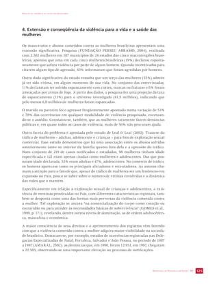 IMPACTO DA VIOLÊNCIA NA SAÚDE DOS BRASILEIROS 
4. Extensão e conseqüência da violência para a vida e a saúde das 
mulheres 
Os maus-tratos e abusos cometidos contra as mulheres brasileiras apresentam uma 
extensão significativa. Pesquisa (FUNDAÇÃO PERSEU ABRAMO, 2004), realizada 
com 2.502 mulheres em 187 municípios de 24 estados das cinco macrorregiões brasi-leiras, 
apontou que uma em cada cinco mulheres brasileiras (19%) declarou esponta-neamente 
que sofreu violência por parte de algum homem. Quando incentivadas para 
citarem algum tipo de agressão, 43% informaram que foram agredidas por homens. 
Outro dado significativo do estudo ressalta que um terço das mulheres (33%) admite 
já ter sido vítima, em algum momento de sua vida. No conjunto das entrevistadas, 
11% declararam ter sofrido espancamento com cortes, marcas ou fraturas e 8% foram 
ameaçadas por armas de fogo. A partir dos dados, a pesquisa fez uma projeção da taxa 
de espancamento (11%) para o universo investigado (61,5 milhões), indicando que 
pelo menos 6,8 milhões de mulheres foram espancadas. 
O marido ou parceiro foi o agressor freqüentemente apontado numa variação de 53% 
e 70% das ocorrências em qualquer modalidade de violência pesquisada, excetuan-do- 
se o assédio. Constatou-se, também, que as mulheres raramente fazem denúncias 
públicas e, em quase todos os casos de violência, mais de 50% não procuram ajuda. 
Outra faceta do problema é apontada pelo estudo de Leal  Leal (2002). Trata-se do 
tráfico de mulheres – adultas, adolescente e crianças – para fins de exploração sexual 
comercial. Esse estudo demonstrou que há uma associação entre os abusos sofridos 
anteriormente tanto no interior da família quanto fora dela e a opressão do tráfico. 
Num conjunto de 219 de casos notificados e estudados, 98 mulheres tinham idade 
especificada e 121 eram apenas citadas como mulheres e adolescentes. Das que pos-suíam 
idade declarada, 53% eram adultas e 47%, adolescentes. No comércio de tráfico, 
os homens aparecem como os principais aliciadores e recrutadores. As autoras cha-mam 
a atenção para o fato de que, apesar do tráfico de mulheres ser um fenômeno em 
expansão no País, pouco se saber sobre o número de vítimas envolvidas e a dinâmica 
das redes que o mantém. 
Especificamente em relação à exploração sexual de crianças e adolescentes, a exis-tência 
de meninas prostituídas no País, com diferentes características regionais, tam-bém 
se desponta como uma das formas mais perversas da violência cometida contra 
a mulher. Tal exploração se ancora “na comercialização do corpo como coerção ou 
escravidão ou para atender às necessidades básicas de sobrevivência” (GOMES et al., 
1999, p. 171), revelando, dentre outros níveis de dominação, os de ordem adultocêntri-ca, 
SECRETARIA DE VIGILÂNCIA EM SAÚDE / MS 125 
masculina e econômica. 
A maior consciência de seus direitos e o aprimoramento dos registros vêm fazendo 
com que a violência cometida contra a mulher adquira maior visibilidade na socieda-de 
brasileira. Destacam-se, por exemplo, estudos de ocorrências registradas nas Dele-gacias 
Especializadas de Natal, Fortaleza, Salvador e João Pessoa, no período de 1987 
a 1997 (AMARAL, 2002): as denúncias que, em 1990, foram 12.951, em 1997, chegaram 
a 22.585, observando-se uma importante elevação no processo de notificações. 
 