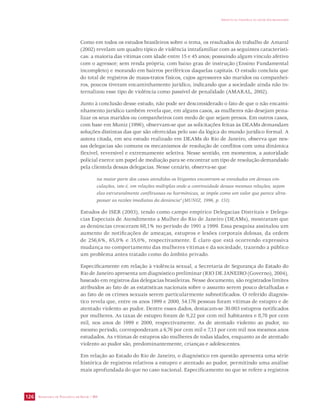 SECRETARIA DE VIGILÂNCIA EM SAÚDE / MS 
IMPACTO DA VIOLÊNCIA NA SAÚDE DOS BRASILEIROS 
126 
Como em todos os estudos brasileiros sobre o tema, os resultados do trabalho de Amaral 
(2002) revelam um quadro típico de violência intrafamiliar com as seguintes característi-cas: 
a maioria das vítimas com idade entre 15 e 45 anos; possuindo algum vínculo afetivo 
com o agressor; sem renda própria; com baixo grau de instrução (Ensino Fundamental 
incompleto) e morando em bairros periféricos daquelas capitais. O estudo concluiu que 
do total de registros de maus-tratos físicos, cujos agressores são maridos ou companhei-ros, 
poucos tiveram encaminhamento jurídico, indicando que a sociedade ainda não in-ternalizou 
esse tipo de violência como passível de penalidade (AMARAL, 2002). 
Junto à conclusão desse estudo, não pode ser desconsiderado o fato de que o não encami-nhamento 
jurídico também revela que, em alguns casos, as mulheres não desejam pena-lizar 
os seus maridos ou companheiros com medo de que sejam presos. Em outros casos, 
com base em Muniz (1996), observam-se que as solicitações feitas às DEAMs demandam 
soluções distintas das que são oferecidas pelo uso da lógica do mundo jurídico formal. A 
autora citada, em seu estudo realizado em DEAMs do Rio de Janeiro, observa que nes-sas 
delegacias são comuns os mecanismos de resolução de conflitos com uma dinâmica 
flexível, reversível e extremamente seletiva. Nesse sentido, em momentos, a autoridade 
policial exerce um papel de mediação para se encontrar um tipo de resolução demandado 
pela clientela dessas delegacias. Nesse cenário, observa-se que 
na maior parte dos casos atendidos os litigantes encontram-se enredados em densas vin-culações, 
isto é, em relações múltiplas onde a continuidade dessas mesmas relações, sejam 
elas estruturalmente conflituosas ou harmônicas, se impõe como um valor que parece ultra-passar 
as razões imediatas da denúncia” (MUNIZ, 1996, p. 151). 
Estudos do ISER (2003), tendo como campo empírico Delegacias Distritais e Delega-cias 
Especiais de Atendimento a Mulher do Rio de Janeiro (DEAMs), mostraram que 
as denúncias cresceram 68,1% no período de 1991 a 1999. Essa pesquisa assinalou um 
aumento de notificações de ameaças, estupros e lesões corporais dolosas, da ordem 
de 256,6%, 65,0% e 35,0%, respectivamente. É claro que está ocorrendo expressiva 
mudança no comportamento das mulheres vítimas e da sociedade, trazendo a público 
um problema antes tratado como do âmbito privado. 
Especificamente em relação à violência sexual, a Secretaria de Segurança do Estado do 
Rio de Janeiro apresenta um diagnóstico preliminar (RIO DE JANEIRO (Governo), 2004), 
baseado em registros das delegacias brasileiras. Nesse documento, são registrados limites 
atribuídos ao fato de as estatísticas nacionais sobre o assunto serem pouco detalhadas e 
ao fato de os crimes sexuais serem particularmente subnotificados. O referido diagnós-tico 
revela que, entre os anos 1999 e 2000, 54.176 pessoas foram vítimas de estupro e de 
atentado violento ao pudor. Dentre esses dados, destacam-se 30.003 estupros notificados 
por mulheres. As taxas de estupro foram de 9,22 por cem mil habitantes e 8,78 por cem 
mil, nos anos de 1999 e 2000, respectivamente. As de atentado violento ao pudor, no 
mesmo período, corresponderam a 6,76 por cem mil e 7,13 por cem mil nos mesmos anos 
estudados. As vítimas de estupros são mulheres de todas idades, enquanto as de atentado 
violento ao pudor são, predominantemente, crianças e adolescentes. 
Em relação ao Estado do Rio de Janeiro, o diagnóstico em questão apresenta uma série 
histórica de registros relativos a estupro e atentado ao pudor, permitindo uma análise 
mais aprofundada do que no caso nacional. Especificamente no que se refere a registros 
 