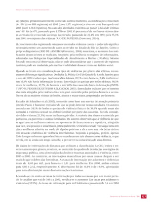 IMPACTO DA VIOLÊNCIA NA SAÚDE DOS BRASILEIROS 
de estupro, predominantemente cometido contra mulheres, as notificações cresceram 
de 1991 (com 886 registros) até 1999 (com 1.571 registros) e tiveram uma leve queda até 
2001 (com 1.364 registros). No caso dos atentados violentos ao pudor, o total de vítimas 
em 1991 foi de 473, passando para 1.770 em 2001. O percentual de mulheres vítimas des-se 
atentado foi crescendo ao longo do período, passando de 21,4% em 1991 para 75,3% 
em 2001 no conjunto das vítimas (RIO DE JANEIRO (Governo), 2004). 
O crescimento dos registros de estupros e atentados violentos contra o pudor não significa 
necessariamente um aumento de casos ocorridos no Estado do Rio de Janeiro. Como o 
próprio diagnóstico (RIO DE JANEIRO (Governo), 2004) menciona, o aumento das noti-ficações 
desses crimes se explicam, em parte, pela melhoria no registro de informações, 
sobretudo nas Delegacias Especializadas de Atendimento a Mulher (DEAMs). Mesmo 
levando em conta tal observação, não se pode desconsiderar que o aumento de registros 
também pode ser traduzido pela melhor visibilidade desses crimes no âmbito social. 
Quando se levam em consideração os tipos de violências por gênero das vítimas, encon-tram- 
se diferenças significativas. Os dados da Polícia Civil do Estado do Rio de Janeiro para 
o ano de 1999 revelam que, dos homicídios dolosos, 81,1% eram homens, 8,4% mulheres e 
em 10,5% não havia informação do sexo. Em relação às queixas por lesões dolosas, 59,3% 
eram de mulheres, 35,7%, de homens e em 5,0% dos casos não havia informação (INSTI-TUTO 
SUPERIOR DE ESTUDOS RELIGIOSOS, 2003). Esses dados indicam que os homens 
são mais atingidos pela violência fatal em geral cometida pelos próprios homens e as mu-lheres 
são as maiores vítimas de lesões, abusos e maus-tratos, perpetrados por homens. 
Estudos de Schraiber et al (2002), tomando como base um serviço de atenção primária 
em São Paulo, é bastante revelador do que se pode detectar nessas unidades. Os autores 
assinalaram 34,1% de lesões e queixas de violência física e de 36,6% quando essas são 
somadas à violência sexual no âmbito familiar por parte das usuárias. Parcela conside-rável 
das vítimas (21,3%) eram mulheres grávidas. A maioria dos abusos é cometida por 
parceiros, ex-parceiros e outros familiares. Os autores observam que a violência de que 
se queixam as mulheres costuma se apresentar de forma severa e repetitiva, atingindo 
sua face, seu pescoço e seus braços, principalmente. O mesmo estudo revela que uma em 
cinco mulheres admitiu ter medo de alguém próximo a ela e uma em três delas viviam 
em situação endêmica de violência interfamiliar. Segundo a pesquisa, porém, apenas 
55% das que sofreram agressões físicas reconheceram tais abusos como violência, o que 
revela, em si, ainda um longo caminho a percorrer na consciência de seus direitos. 
Os dados de internações do Datasus que utilizam a classificação da CID, lesões e en-venenamento 
por gênero, revelam, ao contrário do quadro de denúncias aos órgãos de 
segurança pública, uma diminuição das lesões e traumas associados à violência, entre 
1995 a 2000. Ao contrário, as internações masculinas por essas causas chegam a ser 
mais do que o dobro das femininas. As taxas de internação por acidentes e violências 
eram de 6,48 por mil, para homens e 3,01 para mulheres. Em 2000, ambas caíram 
para 5,80 e 2,42, respectivamente. O decréscimo foi de 10,4% e de 19,6%, apontando 
para uma diminuição maior das internações femininas. 
Levando-se em conta as taxas de internação por todas as causas por um maior perío-do 
de análise que vai de 1984 a 2000, verifica-se o aumento das taxas por acidentes e 
violências (18,9%). As taxas de internação para mil habitantes passaram de 3,4 em 1984 
SECRETARIA DE VIGILÂNCIA EM SAÚDE / MS 127 
 