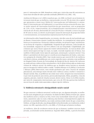 SECRETARIA DE VIGILÂNCIA EM SAÚDE / MS 
IMPACTO DA VIOLÊNCIA NA SAÚDE DOS BRASILEIROS 
128 
para 4,1 internações em 2000. Ressalta-se ainda que o início dos anos 90 concentrou as 
taxas mais elevadas de todo o período analisado (MINAYO et al, 2003, 110). 
Análises de Minayo et al. (2003) ressaltam que, em 2000, no Brasil: (a) os homens in-ternaram 
mais do que as mulheres, representando cerca de 70% do total; (b) a capital 
que apresentou a maior taxa é Belém (6,7 internações por mil habitantes) e a menor, 
Natal (2 internações por mil habitantes); (c) nas faixas etárias acima de 60 anos, hou-ve 
maior número de internações femininas do que masculinas, com as proporções 
de 7,2% e 6,2%, respectivamente; (d) as hospitalizações concentraram-se nas faixas 
etárias de até 29 anos, diminuindo até a faixa de 59 anos e voltando a crescer no grupo 
de 60 anos ou mais; (e) dentre as principais causas de internação do grupo das lesões 
e envenenamentos, os traumatismos representaram 83,2% do total. 
As informações sobre hospitalizações, no entanto, não dão conta do mal profundo que 
os abusos e maus-tratos causam à saúde das mulheres. As conseqüências, sejam quais 
forem as circunstâncias e formas de violência sofridas, em primeiro lugar, manifestam-se 
em forma de vergonha e culpabilidade. Vergonha do que sofreram, como invasão de 
sua intimidade, negação de seu livre arbítrio e de sua integridade. Culpabilidade, por 
constatar que nunca foram capazes de resistir suficientemente. As marcas desse sofri-mento 
moral aparecem logo no corpo, na saúde, trazendo seqüelas não só físicas, mas 
também evidenciando vários tipos de associação, somatização e prejuízo mental. Uma 
delas é a persistência de dores que se cronificam sem diagnóstico de lesões, como mos-tra 
a pesquisa de Almeida (2001). Esse estudo mostrou que mais de 90,1% de mulheres 
com dores crônicas, atendidas por um centro específico para a atenção a esse problema 
no Hospital Pedro Ernesto da Universidade do Estado do Rio de Janeiro/RJ, sofreram 
ou ainda sofriam violência física intrafamiliar e 46,2% delas tinham sido ou ainda eram 
vítimas de violência sexual. Os médicos que as atendem nunca haviam se atentado 
para os estragos da violência sobre a saúde. Também Minayo et al (2003a) e Cavalcante 
e Minayo (2004) observaram, num estudo qualitativo que usou a técnica de autópsia 
psicossocial, uma sinergia muito elevada entre violência contra a mulher e tentativas e 
ideação suicida. Mas, os problemas são ainda mais vastos: atingem-nas emocionalmen-te 
por meio da perda de auto-estima, provocando depressão, fobias, pesadelos, crises de 
angústia, psicoses, medo de relações sexuais, dentre outros. Heise et al (1994) ressalta, 
por meio de comparações internacionais, que cerca de 35% das queixas das mulheres 
aos serviços de saúde estão associadas a algum tipo de violência. 
5. Violência estrutural e desigualdade racial e social 
No que concerne à violência estrutural, verifica-se que, em algumas situações, as mulhe-res 
são mais atingidas do que os homens. Os dados do IBGE (2002a) revelam que, apesar 
das mulheres serem a maioria no País, terem uma escolaridade maior do que a dos ho-mens, 
assumirem cada vez mais a liderança das famílias e desempenharem papéis im-portantes 
na sociedade brasileira, sua renda continua sendo menor do que a masculina. 
Embora, ao longo da década, essa desigualdade tenha diminuído, seu rendimento ainda é 
menor: em 1991, equivalia a 63,1% e, em 2000, a 71,5% do que os homens recebiam. 
As mulheres, além de receberem menos do que os homens, também exercem dupla 
jornada, acumulando tarefas domésticas. Segundo IBGE (2002b), a parcela feminina 
 