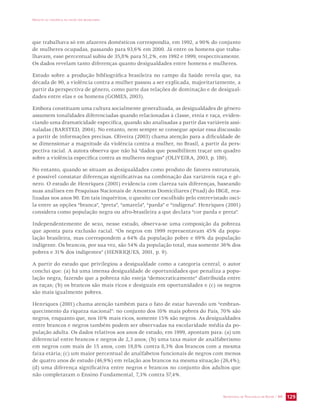 IMPACTO DA VIOLÊNCIA NA SAÚDE DOS BRASILEIROS 
que trabalhava só em afazeres domésticos correspondia, em 1992, a 90% do conjunto 
de mulheres ocupadas, passando para 93,6% em 2000. Já entre os homens que traba-lhavam, 
esse percentual subiu de 35,8% para 51,2%, em 1992 e 1999, respectivamente. 
Os dados revelam tanto diferenças quanto desigualdades entre homens e mulheres. 
Estudo sobre a produção bibliográfica brasileira no campo da Saúde revela que, na 
década de 90, a violência contra a mulher passou a ser explicada, majoritariamente, a 
partir da perspectiva de gênero, como parte das relações de dominação e de desigual-dades 
SECRETARIA DE VIGILÂNCIA EM SAÚDE / MS 129 
entre elas e os homens (GOMES, 2003). 
Embora constituam uma cultura socialmente generalizada, as desigualdades de gênero 
assumem tonalidades diferenciadas quando relacionadas à classe, etnia e raça, eviden-ciando 
uma dramaticidade específica, quando são analisadas a partir das variáveis assi-naladas 
(BARSTED, 2004). No entanto, nem sempre se consegue apoiar essa discussão 
a partir de informações precisas. Oliveira (2003) chama atenção para a dificuldade de 
se dimensionar a magnitude da violência contra a mulher, no Brasil, a partir da pers-pectiva 
racial. A autora observa que não há “dados que possibilitem traçar um quadro 
sobre a violência específica contra as mulheres negras” (OLIVEIRA, 2003, p. 180). 
No entanto, quando se situam as desigualdades como produto de fatores estruturais, 
é possível constatar diferenças significativas na combinação das variáveis raça e gê-nero. 
O estudo de Henriques (2001) evidencia com clareza tais diferenças, baseando 
suas análises em Pesquisas Nacionais de Amostras Domiciliares (Pnad) do IBGE, rea-lizadas 
nos anos 90. Em tais inquéritos, o quesito cor escolhido pelo entrevistado osci-la 
entre as opções “branca”, “preta”, “amarela”, “parda” e “indígena”. Henriques (2001) 
considera como população negra ou afro-brasileira a que declara “cor parda e preta”. 
Independentemente de sexo, nesse estudo, observa-se uma composição da pobreza 
que aponta para exclusão racial. “Os negros em 1999 representavam 45% da popu-lação 
brasileira, mas correspondem a 64% da população pobre e 69% da população 
indigente. Os brancos, por sua vez, são 54% da população total, mas somente 36% dos 
pobres e 31% dos indigentes” (HENRIQUES, 2001, p. 9). 
A partir do estudo que privilegiou a desigualdade como a categoria central, o autor 
conclui que: (a) há uma imensa desigualdade de oportunidades que penaliza a popu-lação 
negra, fazendo que a pobreza não esteja “democraticamente” distribuída entre 
as raças; (b) os brancos são mais ricos e desiguais em oportunidades e (c) os negros 
são mais igualmente pobres. 
Henriques (2001) chama atenção também para o fato de estar havendo um “embran-quecimento 
da riqueza nacional”: no conjunto dos 10% mais pobres do País, 70% são 
negros, enquanto que, nos 10% mais ricos, somente 15% são negros. As desigualdades 
entre brancos e negros também podem ser observadas na escolaridade média da po-pulação 
adulta. Os dados relativos aos anos de estudo, em 1999, apontam para: (a) um 
diferencial entre brancos e negros de 2,3 anos; (b) uma taxa maior de analfabetismo 
em negros com mais de 15 anos, com 19,8% contra 8,3% dos brancos com a mesma 
faixa etária; (c) um maior percentual de analfabetos funcionais de negros com menos 
de quatro anos de estudo (46,9%) em relação aos brancos na mesma situação (26,4%); 
(d) uma diferença significativa entre negros e brancos no conjunto dos adultos que 
não completaram o Ensino Fundamental, 7,3% contra 57,4%. 
 