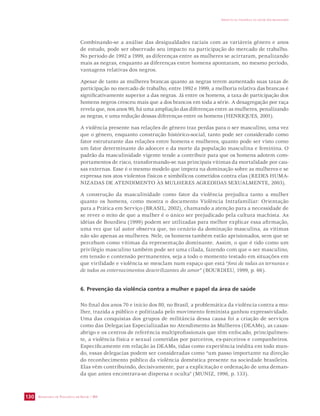 SECRETARIA DE VIGILÂNCIA EM SAÚDE / MS 
IMPACTO DA VIOLÊNCIA NA SAÚDE DOS BRASILEIROS 
130 
Combinando-se a análise das desigualdades raciais com as variáveis gênero e anos 
de estudo, pode ser observado seu impacto na participação do mercado de trabalho. 
No período de 1992 a 1999, as diferenças entre as mulheres se acirraram, penalizando 
mais as negras, enquanto as diferenças entre homens apontaram, no mesmo período, 
vantagens relativas dos negros. 
Apesar de tanto as mulheres brancas quanto as negras terem aumentado suas taxas de 
participação no mercado de trabalho, entre 1992 e 1999, a melhoria relativa das brancas é 
significativamente superior a das negras. Já entre os homens, a taxa de participação dos 
homens negros cresceu mais que a dos brancos em toda a série. A desagregação por raça 
revela que, nos anos 90, há uma ampliação das diferenças entre as mulheres, penalizando 
as negras, e uma redução dessas diferenças entre os homens (HENRIQUES, 2001). 
A violência presente nas relações de gênero traz perdas para o ser masculino, uma vez 
que o gênero, enquanto construção histórico-social, tanto pode ser considerado como 
fator estruturante das relações entre homens e mulheres, quanto pode ser visto como 
um fator determinante do adoecer e da morte da população masculina e feminina. O 
padrão da masculinidade vigente tende a contribuir para que os homens adotem com-portamentos 
de risco, transformando-se nas principais vítimas da mortalidade por cau-sas 
externas. Esse é o mesmo modelo que impera na dominação sobre as mulheres e se 
expressa nos atos violentos físicos e simbólicos cometidos contra elas (REDES HUMA-NIZADAS 
DE ATENDIMENTO ÀS MULHERES AGREDIDAS SEXUALMENTE, 2003). 
A construção da masculinidade como fator da violência prejudica tanto a mulher 
quanto os homens, como mostra o documento Violência Intrafamiliar: Orientação 
para a Prática em Serviço (BRASIL, 2002), chamando a atenção para a necessidade de 
se rever o mito de que a mulher é o único ser prejudicado pela cultura machista. As 
idéias de Bourdieu (1999) podem ser utilizadas para melhor explicar essa afirmação, 
uma vez que tal autor observa que, no cenário da dominação masculina, as vítimas 
não são apenas as mulheres. Nele, os homens também estão aprisionados, sem que se 
percebam como vítimas da representação dominante. Assim, o que é tido como um 
privilégio masculino também pode ser uma cilada, fazendo com que o ser masculino, 
em tensão e contensão permanentes, seja a todo o momento testado em situações em 
que virilidade e violência se mesclam num espaço que está “fora de todas as ternuras e 
de todos os enternecimentos desvirilizantes do amor” (BOURDIEU, 1999, p. 66). 
6. Prevenção da violência contra a mulher e papel da área de saúde 
No final dos anos 70 e início dos 80, no Brasil, a problemática da violência contra a mu-lher, 
trazida a público e politizada pelo movimento feminista ganhou expressividade. 
Uma das conquistas dos grupos de militância dessa causa foi a criação de serviços 
como das Delegacias Especializadas no Atendimento às Mulheres (DEAMs), as casas-abrigo 
e os centros de referência multiprofissionais que têm enfocado, principalmen-te, 
a violência física e sexual cometidas por parceiros, ex-parceiros e companheiros. 
Especificamente em relação às DEAMs, tidas como experiência inédita em todo mun-do, 
essas delegacias podem ser consideradas como “um passo importante na direção 
do reconhecimento público da violência doméstica presente na sociedade brasileira. 
Elas vêm contribuindo, decisivamente, par a explicitação e ordenação de uma deman-da 
que antes encontrava-se dispersa e oculta” (MUNIZ, 1996, p. 133). 
 