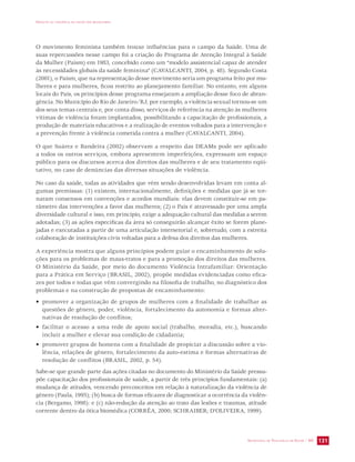 IMPACTO DA VIOLÊNCIA NA SAÚDE DOS BRASILEIROS 
O movimento feminista também trouxe influências para o campo da Saúde. Uma de 
suas repercussões nesse campo foi a criação do Programa de Atenção Integral à Saúde 
da Mulher (Paism) em 1983, concebido como um “modelo assistencial capaz de atender 
às necessidades globais da saúde feminina” (CAVALCANTI, 2004, p. 48). Segundo Costa 
(2001), o Paism, que na representação desse movimento seria um programa feito por mu-lheres 
e para mulheres, ficou restrito ao planejamento familiar. No entanto, em alguns 
locais do País, os princípios desse programa ensejaram a ampliação desse foco de abran-gência. 
No Município do Rio de Janeiro/RJ, por exemplo, a violência sexual tornou-se um 
dos seus temas centrais e, por conta disso, serviços de referência na atenção às mulheres 
vítimas de violência foram implantados, possibilitando a capacitação de profissionais, a 
produção de materiais educativos e a realização de eventos voltados para a intervenção e 
a prevenção frente à violência cometida contra a mulher (CAVALCANTI, 2004). 
O que Suárez e Bandeira (2002) observam a respeito das DEAMs pode ser aplicado 
a todos os outros serviços, embora apresentem imperfeições, expressam um espaço 
público para os discursos acerca dos direitos das mulheres e de seu tratamento eqüi-tativo, 
SECRETARIA DE VIGILÂNCIA EM SAÚDE / MS 131 
no caso de denúncias das diversas situações de violência. 
No caso da saúde, todas as atividades que vêm sendo desenvolvidas levam em conta al-gumas 
premissas: (1) existem, internacionalmente, definições e medidas que já se tor-naram 
consensos em convenções e acordos mundiais: elas devem constituir-se em pa-râmetro 
das intervenções a favor das mulheres; (2) o País é atravessado por uma ampla 
diversidade cultural e isso, em princípio, exige a adequação cultural das medidas a serem 
adotadas; (3) as ações específicas da área só conseguirão alcançar êxito se forem plane-jadas 
e executadas a partir de uma articulação intersetorial e, sobretudo, com a estreita 
colaboração de instituições civis voltadas para a defesa dos direitos das mulheres. 
A experiência mostra que alguns princípios podem guiar o encaminhamento de solu-ções 
para os problemas de maus-tratos e para a promoção dos direitos das mulheres. 
O Ministério da Saúde, por meio do documento Violência Intrafamiliar: Orientação 
para a Prática em Serviço (BRASIL, 2002), propõe medidas evidenciadas como efica-zes 
por todos e todas que vêm convergindo na filosofia de trabalho, no diagnóstico dos 
problemas e na construção de propostas de encaminhamento: 
• promover a organização de grupos de mulheres com a finalidade de trabalhar as 
questões de gênero, poder, violência, fortalecimento da autonomia e formas alter-nativas 
de resolução de conflitos; 
• facilitar o acesso a uma rede de apoio social (trabalho, moradia, etc.), buscando 
incluir a mulher e elevar sua condição de cidadania; 
• promover grupos de homens com a finalidade de propiciar a discussão sobre a vio-lência, 
relações de gênero, fortalecimento da auto-estima e formas alternativas de 
resolução de conflitos (BRASIL, 2002, p. 54). 
Sabe-se que grande parte das ações citadas no documento do Ministério da Saúde pressu-põe 
capacitação dos profissionais de saúde, a partir de três princípios fundamentais: (a) 
mudança de atitudes, vencendo preconceitos em relação à naturalização da violência de 
gênero (Paula, 1995); (b) busca de formas eficazes de diagnosticar a ocorrência da violên-cia 
(Bergamo, 1998): e (c) não-redução da atenção ao trato das lesões e traumas, atitude 
corrente dentro da ótica biomédica (CORRÊA, 2000; SCHRAIBER; D’OLIVEIRA, 1999). 
 