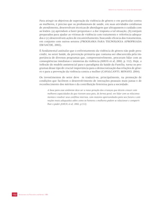 SECRETARIA DE VIGILÂNCIA EM SAÚDE / MS 
IMPACTO DA VIOLÊNCIA NA SAÚDE DOS BRASILEIROS 
132 
Para atingir os objetivos de superação da violência de gênero e em particular contra 
as mulheres, é preciso que os profissionais de saúde, em suas atividades cotidianas 
de atendimento, desenvolvam técnicas de abordagem que ultrapassem o cuidado com 
as lesões: (a) aprendam a fazer perguntas e a dar resposta a tal situação; (b) estejam 
preparados para ajudar as vítimas de violência com tratamento e referência adequa-dos 
e (c) desenvolvam ações de encaminhamento, buscando eficácia dos tratamentos, 
em conjunto com outros setores (PROGRAMA PARA TECNOLOGIA APROPRIADA 
EM SAÚDE, 2002). 
É fundamental assinalar que o enfrentamento da violência de gênero não pode pres-cindir, 
no setor Saúde, da prevenção primária que costuma ser obscurecida pela im-portância 
de diversos programas que, compreensivelmente, procuram lidar com as 
conseqüências imediatas e inúmeras da violência (KRUG et al, 2002, p. 112). Hoje, a 
inflexão do modelo assistencial para o paradigma da Saúde da Família, torna os pro-gramas 
desse tipo de crucial importância para a democratização das relações de gêne-ro 
e para a prevenção da violência contra a mulher (CAVALCANTI; MINAYO, 2004). 
Os investimentos do setor deve m traduzir-se, principalmente, na promoção de 
condições que facilitem o desenvolvimento de interações pessoais mais justas e de 
reconhecimento dos méritos e da contribuição feminina para a sociedade: 
A base para esse ambiente deve ser a nova geração das crianças que devem crescer com 
melhores capacidades do que tiveram seus pais, de forma geral, em lidar com os relaciona-mentos 
e resolver seus conflitos internos, com maiores oportunidades para seu futuro e com 
noções mais adequadas sobre como os homens e mulheres podem se relacionar e comparti-lhar 
o poder (KRUG et al, 2002, p.112). 
 