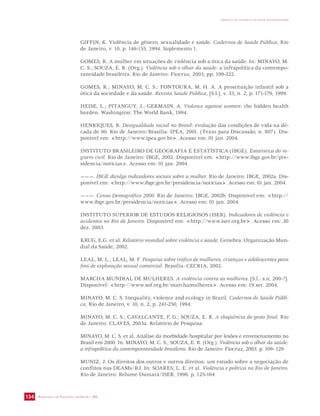 SECRETARIA DE VIGILÂNCIA EM SAÚDE / MS 
IMPACTO DA VIOLÊNCIA NA SAÚDE DOS BRASILEIROS 
134 
GIFFIN, K. Violência de gênero, sexualidade e saúde. Cadernos de Saúde Pública, Rio 
de Janeiro, v. 10, p. 146-155, 1994. Suplemento 1. 
GOMES, R. A mulher em situações de violência sob a ótica da saúde. In: MINAYO, M. 
C. S.; SOUZA, E. R. (Org.). Violência sob o olhar da saúde: a infrapolítica da contempo-raneidade 
brasileira. Rio de Janeiro: Fiocruz, 2003, pp. 199-222. 
GOMES, R.; MINAYO, M. C. S.; FONTOURA, M. H. A. A prostituição infantil sob a 
ótica da sociedade e da saúde. Revista Saúde Pública, [S.l.], v. 33, n. 2, p. 171-179, 1999. 
HEISE, L.; PITANGUY, J.; GERMAIN, A. Violence against women: the hidden health 
burden. Washington: The World Bank, 1994. 
HENRIQUES, R. Desigualdade racial no Brasil: evolução das condições de vida na dé-cada 
de 90. Rio de Janeiro/Brasília: IPEA, 2001. (Texto para Discussão, n. 807). Dis-ponível 
em: http://www.ipea.gov.br. Acesso em: 01 jan. 2004. 
INSTITUTO BRASILEIRO DE GEOGRAFIA E ESTATÍSTICA (IBGE). Estatística do re-gistro 
civil. Rio de Janeiro: IBGE, 2002. Disponível em: http://www.ibge.gov.br/pre-sidencia/ 
notícias. Acesso em: 01 jan. 2004. 
———. IBGE divulga indicadores sociais sobre a mulher. Rio de Janeiro: IBGE, 2002a. Dis-ponível 
em: http://www.ibge.gov.br/presidencia/notícias. Acesso em: 01 jan. 2004. 
———. Censo Demográfico 2000. Rio de Janeiro: IBGE, 2002b. Disponível em: http:// 
www.ibge.gov.br/presidencia/notícias. Acesso em: 01 jan. 2004. 
INSTITUTO SUPERIOR DE ESTUDOS RELIGIOSOS (ISER). Indicadores de violência e 
acidentes no Rio de Janeiro. Disponível em: http://www.iser.org.br. Acesso em: 30 
dez. 2003. 
KRUG, E.G. et al. Relatório mundial sobre violência e saúde. Genebra: Organização Mun-dial 
da Saúde, 2002. 
LEAL, M. L.; LEAL, M. F. Pesquisa sobre tráfico de mulheres, crianças e adolescentes para 
fins de exploração sexual comercial. Brasília: CECRIA, 2002. 
MARCHA MUNDIAL DE MULHERES. A violência contra as mulheres. [S.l.: s.n, 200-?]. 
Disponível: http://www.sof.org.br/marchamulheres. Acesso em: 19 set. 2004. 
MINAYO, M. C. S. Inequality, violence and ecology in Brazil. Cadernos de Saúde Públi-ca, 
Rio de Janeiro, v. 10, n. 2, p. 241-250, 1994. 
MINAYO, M. C. S.; CAVALCANTE, F. G.; SOUZA, E. R. A eloqüência do gesto final. Rio 
de Janeiro: CLAVES, 2003a. Relatório de Pesquisa. 
MINAYO, M. C. S. et al. Análise da morbidade hospitalar por lesões e envenenamento no 
Brasil em 2000. In: MINAYO, M. C. S.; SOUZA, E. R. (Org.). Violência sob o olhar da saúde: 
a infrapolítica da contemporaneidade brasileira. Rio de Janeiro: Fiocruz, 2003. p. 109- 129 
MUNIZ, J. Os direitos dos outros e outros direitos: um estudo sobre a negociação de 
conflitos nas DEAMs/RJ. In: SOARES, L. E. et al. Violência e política no Rio de Janeiro. 
Rio de Janeiro: Relume Dumará/ISER, 1996. p. 125-164 
 