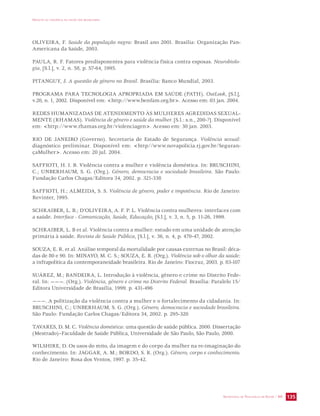 IMPACTO DA VIOLÊNCIA NA SAÚDE DOS BRASILEIROS 
OLIVEIRA, F. Saúde da população negra: Brasil ano 2001. Brasília: Organização Pan- 
Americana da Saúde, 2003. 
PAULA, R. F. Fatores predisponentes para violência física contra esposas. Neurobiolo-gia, 
SECRETARIA DE VIGILÂNCIA EM SAÚDE / MS 135 
[S.l.], v. 2, n. 58, p. 57-64, 1995. 
PITANGUY, J. A questão de gênero no Brasil. Brasília: Banco Mundial, 2003. 
PROGRAMA PARA TECNOLOGIA APROPRIADA EM SAÚDE (PATH). OutLook, [S.l.], 
v.20, n. 1, 2002. Disponível em: http://www.benfam.org.br. Acesso em: 03 jan. 2004. 
REDES HUMANIZADAS DE ATENDIMENTO ÀS MULHERES AGREDIDAS SEXUAL-MENTE 
(RHAMAS). Violência de gênero e saúde da mulher. [S.l.: s.n., 200-?]. Disponível 
em: http://www.rhamas.org.br/violenciagen. Acesso em: 30 jan. 2003. 
RIO DE JANEIRO (Governo). Secretaria de Estado de Segurança. Violência sexual: 
diagnóstico preliminar. Disponível em: http//www.novapolicia.rj.gov.br/Seguran-çaMulher. 
Acesso em: 20 jul. 2004. 
SAFFIOTI, H. I. B. Violência contra a mulher e violência doméstica. In: BRUSCHINI, 
C.; UNBERHAUM, S. G. (Org.). Gênero, democracia e sociedade brasileira. São Paulo: 
Fundação Carlos Chagas/Editora 34, 2002. p. 321-338 
SAFFIOTI, H.; ALMEIDA, S. S. Violência de gênero, poder e impotência. Rio de Janeiro: 
Revinter, 1995. 
SCHRAIBER, L. B.; D’OLIVEIRA, A. F. P. L. Violência contra mulheres: interfaces com 
a saúde. Interface - Comunicação, Saúde, Educação, [S.l.], v. 3, n. 5, p. 11-26, 1999. 
SCHRAIBER, L. B et al. Violência contra a mulher: estudo em uma unidade de atenção 
primária à saúde. Revista de Saúde Pública, [S.l.], v. 36, n. 4, p. 470-47, 2002. 
SOUZA, E. R. et al. Análise temporal da mortalidade por causas externas no Brasil: déca-das 
de 80 e 90. In: MINAYO, M. C. S.; SOUZA, E. R. (Org.). Violência sob o olhar da saúde: 
a infrapolítica da contemporaneidade brasileira. Rio de Janeiro: Fiocruz, 2003. p. 83-107 
SUÁREZ, M.; BANDEIRA, L. Introdução à violência, gênero e crime no Distrito Fede-ral. 
In: ———. (Org.). Violência, gênero e crime no Distrito Federal. Brasília: Paralelo 15/ 
Editora Universidade de Brasília, 1999. p. 431-496 
———. A politização da violência contra a mulher e o fortalecimento da cidadania. In: 
BRUSCHINI, C.; UNBERHAUM, S. G. (Org.). Gênero, democracia e sociedade brasileira. 
São Paulo: Fundação Carlos Chagas/Editora 34, 2002. p. 295-320 
TAVARES, D. M. C. Violência doméstica: uma questão de saúde pública. 2000. Dissertação 
(Mestrado)–Faculdade de Saúde Pública, Universidade de São Paulo, São Paulo, 2000. 
WILSHIRE, D. Os usos do mito, da imagem e do corpo da mulher na re-imaginação do 
conhecimento. In: JAGGAR, A. M.; BORDO, S. R. (Org.). Gênero, corpo e conhecimento. 
Rio de Janeiro: Rosa dos Ventos, 1997. p. 35-42. 
 