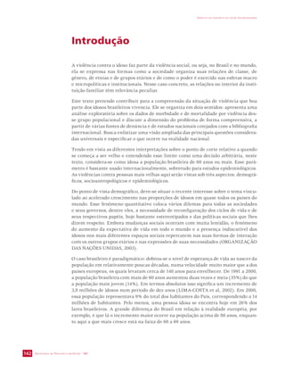 SECRETARIA DE VIGILÂNCIA EM SAÚDE / MS 
IMPACTO DA VIOLÊNCIA NA SAÚDE DOS BRASILEIROS 
142 
Introdução 
A violência contra o idoso faz parte da violência social, ou seja, no Brasil e no mundo, 
ela se expressa nas formas como a sociedade organiza suas relações de classe, de 
gênero, de etnias e de grupos etários e de como o poder é exercido nas esferas macro 
e micropolíticas e institucionais. Nesse caso concreto, as relações no interior da insti-tuição 
familiar têm relevância peculiar. 
Este texto pretende contribuir para a compreensão da situação de violência que boa 
parte dos idosos brasileiros vivencia. Ele se organiza em dois sentidos: apresenta uma 
análise exploratória sobre os dados de morbidade e de mortalidade por violência des-se 
grupo populacional e discute a dimensão do problema de forma compreensiva, a 
partir de várias fontes de denúncia e de estudos nacionais cotejados com a bibliografia 
internacional. Busca enfatizar uma visão ampliada das principais questões considera-das 
universais e especificar o que ocorre na realidade nacional. 
Tendo em vista as diferentes interpretações sobre o ponto de corte relativo a quando 
se começa a ser velho e entendendo esse limite como uma decisão arbitrária, neste 
texto, considera-se como idosa a população brasileira de 60 anos ou mais. Esse parâ-metro 
é bastante usado internacionalmente, sobretudo para estudos epidemiológicos. 
As violências contra pessoas mais velhas aqui serão vistas sob três aspectos: demográ-ficos, 
socioantropológicos e epidemiológicos. 
Do ponto de vista demográfico, deve-se situar o recente interesse sobre o tema vincu-lado 
ao acelerado crescimento nas proporções de idosos em quase todos os países do 
mundo. Esse fenômeno quantitativo coloca vários dilemas para todas as sociedades 
e seus governos, dentre eles, a necessidade de reconfiguração dos ciclos de vida e de 
seus respectivos papéis, hoje bastante estereotipados e das políticas sociais que lhes 
dizem respeito. Embora mudanças sociais ocorram com muita lentidão, o fenômeno 
do aumento da expectativa de vida em todo o mundo e a presença indiscutível dos 
idosos nos mais diferentes espaços sociais repercutem nas suas formas de interação 
com os outros grupos etários e nas expressões de suas necessidades (ORGANIZAÇÃO 
DAS NAÇÕES UNIDAS, 2003). 
O caso brasileiro é paradigmático: dobrou-se o nível de esperança de vida ao nascer da 
população em relativamente poucas décadas, numa velocidade muito maior que a dos 
países europeus, os quais levaram cerca de 140 anos para envelhecer. De 1991 a 2000, 
a população brasileira com mais de 60 anos aumentou duas vezes e meia (35%) do que 
a população mais jovem (14%). Em termos absolutos isso significa um incremento de 
3,8 milhões de idosos num período de dez anos (LIMA-COSTA et al, 2002). Em 2000, 
essa população representava 9% do total dos habitantes do País, correspondendo a 14 
milhões de habitantes. Pelo menos, uma pessoa idosa se encontra hoje em 26% dos 
lares brasileiros. A grande diferença do Brasil em relação à realidade européia, por 
exemplo, é que lá o incremento maior ocorre na população acima de 80 anos, enquan-to 
aqui a que mais cresce está na faixa de 60 a 69 anos. 
 