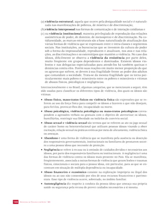 SECRETARIA DE VIGILÂNCIA EM SAÚDE / MS 
IMPACTO DA VIOLÊNCIA NA SAÚDE DOS BRASILEIROS 
146 
(a) violência estrutural, aquela que ocorre pela desigualdade social e é naturali-zada 
nas manifestações de pobreza, de miséria e de discriminação; 
(b) violência interpessoal nas formas de comunicação e de interação cotidianas e 
(c) na violência institucional, maneira privilegiada de reprodução das relações 
assimétricas de poder, de domínio, de menosprezo e de discriminação. Na co-tidianeidade, 
as marcas estruturais são a base naturalizada de atualização das 
várias formas de violência que se expressam entre e intra-classes e segmentos 
sociais. Nas instituições, as burocracias que se investem da cultura do poder 
sob a forma da impessoalidade, reproduzem e atualizam, nos atos e nas rela-ções, 
as discriminações e os estereótipos que mantêm a violência. No caso dos 
idosos, dificilmente se observa a violência da resistência por parte deles, 
muito freqüente em grupos dependentes e dominados. Existem idosos vio-lentos 
e nas delegacias especializadas para atende-los há também queixas e 
denúncias contra eles. Porém suas reações em muito menor proporção do que 
os agravos que sofrem, se devem à sua fragilidade frente ao poder dos adultos 
que comandam a sociedade. Trata-se da mesma fragilidade que os torna par-ticularmente 
mais pobres e miseráveis entre os pobres e miseráveis e vítimas 
de abusos físicos, psicológicos e negligências. 
Internacionalmente e no Brasil, algumas categorias, que se mencionam a seguir, têm 
sido usadas para classificar os diferentes tipos de violência, dos quais os idosos são 
vítimas. 
• Abuso físico, maus-tratos físicos ou violência física são expressões que se re-ferem 
ao uso da força física para compelir os idosos a fazerem o que não desejam, 
para feri-los, provocar-lhes dor, incapacidade ou morte. 
• Abuso psicológico, violência psicológica ou maus-tratos psicológicos corres-pondem 
a agressões verbais ou gestuais com o objetivo de aterrorizar os idosos, 
humilhá-los, restringir sua liberdade ou isolá-los do convívio social. 
• Abuso sexual e violência sexual são termos que se referem ao ato ou jogo sexual 
de caráter homo ou heterorrelacional que utilizam pessoas idosas visando a obter 
excitação, relação sexual ou práticas eróticas por meio de aliciamento, violência física 
ou ameaças. 
• Abandono é uma forma de violência que se manifesta pela ausência ou deserção 
dos responsáveis governamentais, institucionais ou familiares de prestarem socor-ro 
a uma pessoa idosa que necessite de proteção. 
• Negligência se refere à recusa ou à omissão de cuidados devidos e necessários aos 
idosos, por parte dos responsáveis familiares ou institucionais. A negligência é uma 
das formas de violência contra os idosos mais presente no País. Ela se manifesta, 
freqüentemente, associada a outras formas de violência que geram lesões e traumas 
físicos, emocionais e sociais para a pessoa idosa, em particular, para as que se en-contram 
em situação de múltipla dependência ou incapacidade. 
• Abuso financeiro e econômico consiste na exploração imprópria ou ilegal dos 
idosos ou ao uso não consentido por eles de seus recursos financeiros e patrimo-niais. 
Esse tipo de violência ocorre, sobretudo, no âmbito familiar. 
• Autonegligência diz respeito à conduta da pessoa idosa que ameaça sua própria 
saúde ou segurança pela recusa de prover cuidados necessários a si mesma. 
 