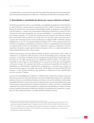 IMPACTO DA VIOLÊNCIA NA SAÚDE DOS BRASILEIROS 
A classificação e a conceituação aqui descritas estão oficializadas no documento de Po-lítica 
Nacional de Redução de Acidentes e Violências do Ministério da Saúde (2001). 
2. Mortalidade e morbidade de idosos por causas violentas no Brasil 
Os dados quantitativos sobre a mortalidade e a morbidade da população idosa brasilei-ra, 
aqui referidos1, dizem respeito ao período de 1991 a 2000 e tiveram como fonte os 
bancos do Sistema de Informação de Mortalidade (SIM), do Ministério da Saúde (no 
caso dos óbitos) e o Sistema de Informações Hospitalares (SIH-SUS) a partir da Auto-rização 
de Internação Hospitalar (no caso da morbidade). A causa básica das mortes 
foi avaliada segundo a 9ª revisão da Classificação Internacional de Doenças (CID 9), 
para o período de 1991 até 1995; e de acordo com a 10ª revisão, a partir de então. Na 9ª, 
o grupo das chamadas causas externas abrange os códigos E-800 a E-900 do capítulo 
suplementar; e na, 10ª, são categorizadas nos códigos V-01 a Y-98, comportando os ho-micídios, 
os suicídios e os óbitos por acidentes em geral. A morbidade está classificada 
no capítulo XIX da CID 10, referindo-se a lesões por violências, acidentes e envene-namentos. 
Os dados a seguir apresentados abrangem o País e as capitais brasileiras e 
estão classificados por sexo e faixa etária. 
Dentre as principais causas de óbito de idosos no Brasil, no período de 1991 a 1998, as 
violências e os acidentes representaram 3,5% da mortalidade geral, ocupando, nesse 
conjunto, o sexto lugar. Os dados indicam tendência de queda desse tipo de óbito des-de 
então. Já, em 1998, significaram 3,2% (MINAYO, SOUZA, 2003) e, em 2000, 2,8%, 
ocupando o sexto lugar na mortalidade geral nas faixas etárias que correspondem 
a 60 anos ou mais. No conjunto dos óbitos, as doenças do aparelho circulatório, as 
neoplasias, as enfermidades respiratórias, as digestivas e as endócrinas ocupam os 
cinco primeiros lugares. Em 2000, morreram 13.436 idosos, dos quais 8.884 (66,12%) 
homens e 4.552 (33,87%) mulheres, por acidentes e violências no País, significando, 
por dia, cerca de 37 óbitos. 
As taxas de mortalidade por acidentes e violências que vitimaram os idosos caíram de 
104,2 por cem mil, em 1991, para 92,4 por cem mil, em 2000. Nesse último ano, correspon-deram 
a 136 por cem mil óbitos de homens e 56,9 por cem mil de mulheres, confirmando 
um padrão brasileiro e internacional que evidencia maior risco de mortalidade por causas 
violentas para as pessoas do sexo masculino também na velhice. Os fatores considerados 
acidentais são os que mais têm pesado no conjunto da mortalidade por causas externas, 
embora também apresentem tendência a diminuir. Os acidentes de transportes e as que-das, 
SECRETARIA DE VIGILÂNCIA EM SAÚDE / MS 147 
em 1991, somavam 54,6% e, em 2000, 39,40% de todas as mortes. 
1 Os dados de morbimortalidade apresentados no texto foram construídos pelo estatístico é mes-trando 
em Estudos Populacionais e Pesquisa Social da ENCE/IBGE, Cláudio Felipe Ribeiro da 
Silva. Ele elaborou o banco de dados que deu suporte ao presente capítulo, realizando os recortes 
necessários nos bancos do SIM e AHI, do Datasus, construindo as freqüências e cruzamentos 
necessários à análise apresentada. 
 