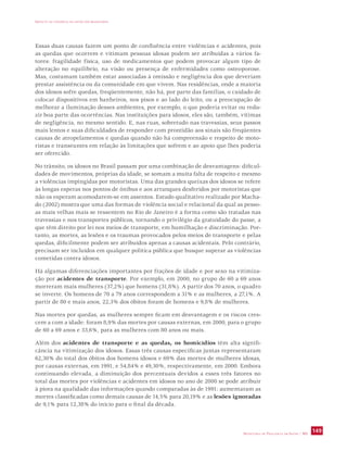 IMPACTO DA VIOLÊNCIA NA SAÚDE DOS BRASILEIROS 
Essas duas causas fazem um ponto de confluência entre violências e acidentes, pois 
as quedas que ocorrem e vitimam pessoas idosas podem ser atribuídas a vários fa-tores: 
fragilidade física, uso de medicamentos que podem provocar algum tipo de 
alteração no equilíbrio, na visão ou presença de enfermidades como osteoporose. 
Mas, costumam também estar associadas à omissão e negligência dos que deveriam 
prestar assistência ou da comunidade em que vivem. Nas residências, onde a maioria 
dos idosos sofre quedas, freqüentemente, não há, por parte das famílias, o cuidado de 
colocar dispositivos em banheiros, nos pisos e ao lado do leito, ou a preocupação de 
melhorar a iluminação desses ambientes, por exemplo, o que poderia evitar ou redu-zir 
boa parte das ocorrências. Nas instituições para idosos, eles são, também, vítimas 
de negligência, no mesmo sentido. E, nas ruas, sobretudo nas travessias, seus passos 
mais lentos e suas dificuldades de responder com prontidão aos sinais são freqüentes 
causas de atropelamentos e quedas quando não há compreensão e respeito de moto-ristas 
e transeuntes em relação às limitações que sofrem e ao apoio que lhes poderia 
ser oferecido. 
No trânsito, os idosos no Brasil passam por uma combinação de desvantagens: dificul-dades 
de movimentos, próprias da idade, se somam a muita falta de respeito e mesmo 
a violências impingidas por motoristas. Uma das grandes queixas dos idosos se refere 
às longas esperas nos pontos de ônibus e aos arranques desferidos por motoristas que 
não os esperam acomodarem-se em assentos. Estudo qualitativo realizado por Macha-do 
(2002) mostra que uma das formas de violência social e relacional da qual as pesso-as 
mais velhas mais se ressentem no Rio de Janeiro é a forma como são tratadas nas 
travessias e nos transportes públicos, tornando o privilégio da gratuidade do passe, a 
que têm direito por lei nos meios de transporte, em humilhação e discriminação. Por-tanto, 
as mortes, as lesões e os traumas provocados pelos meios de transporte e pelas 
quedas, dificilmente podem ser atribuídos apenas a causas acidentais. Pelo contrário, 
precisam ser incluídos em qualquer política pública que busque superar as violências 
cometidas contra idosos. 
Há algumas diferenciações importantes por frações de idade e por sexo na vitimiza-ção 
por acidentes de transporte. Por exemplo, em 2000, no grupo de 60 a 69 anos 
morreram mais mulheres (37,2%) que homens (31,8%). A partir dos 70 anos, o quadro 
se inverte. Os homens de 70 a 79 anos correspondem a 31% e as mulheres, a 27,1%. A 
partir de 80 e mais anos, 22,3% dos óbitos foram de homens e 9,8% de mulheres. 
Nas mortes por quedas, as mulheres sempre ficam em desvantagem e os riscos cres-cem 
a com a idade: foram 8,9% das mortes por causas externas, em 2000, para o grupo 
de 60 a 69 anos e 33,6%, para as mulheres com 80 anos ou mais. 
Além dos acidentes de transporte e as quedas, os homicídios têm alta signifi-cância 
na vitimização dos idosos. Essas três causas específicas juntas representaram 
62,30% do total dos óbitos dos homens idosos e 69% das mortes de mulheres idosas, 
por causas externas, em 1991, e 54,84% e 49,30%, respectivamente, em 2000. Embora 
continuando elevada, a diminuição dos percentuais devidos a esses três fatores no 
total das mortes por violências e acidentes em idosos no ano de 2000 se pode atribuir 
à piora na qualidade das informações quando comparadas às de 1991: aumentaram as 
mortes classificadas como demais causas de 14,5% para 20,19% e as lesões ignoradas 
de 9,1% para 12,38% do início para o final da década. 
SECRETARIA DE VIGILÂNCIA EM SAÚDE / MS 149 
 