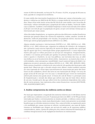 SECRETARIA DE VIGILÂNCIA EM SAÚDE / MS 
IMPACTO DA VIOLÊNCIA NA SAÚDE DOS BRASILEIROS 
152 
raram 43,58% da demanda, na faixa de 70 a 79 anos e 34,55%, no grupo de 80 anos ou 
mais, quando se comparam às mulheres. 
O custo médio das internações hospitalares de idosos por causas relacionadas a aci-dentes 
e violências em 2000 foi de R$ 706,04 e o tempo médio de internação era de 6,7 
dias. Essas cifras estão muito acima dos R$ 516,45 de custo médio e por cicno dias de 
internação, valores estimados para a população de todas as idades, vítima de violên-cias 
e acidentes. Também a mortalidade hospitalar é muito mais elevada entre idosos 
(5,29 por cem mil) do que na população em geral, 2,6 por cem mil das vítimas que se 
internaram por essas causas. 
Além dos dados hospitalares, os registros policiais dos diferentes estados brasileiros 
mostram que pessoas idosas são vítimas de seqüestros, roubos, assaltos, invasão de 
domicílio, roubo de propriedade e de veículos, em proporção menor, mas da mesma 
forma que outros grupos populacionais (SOUZA et al, 2001). 
Alguns estudos nacionais e internacionais (PAYNE et al., 1992; SOUZA et al., 1998; 
SOUZA, et al., 2001) referem que, enquanto os acidentes de trânsito e de transporte 
são a primeira causa externa específica de mortes de idosos, quedas são o principal 
tipo de agravo que leva à internação desse grupo populacional e o mais importante 
motivo pelo qual os velhos procuram os serviços de emergência. Freqüentemente, 
as lesões e os traumas provocados por quedas em pessoas idosas ocorrem em casa, 
entre o quarto e o banheiro, ou nas vias públicas, nas travessias das ruas, ao subir 
nos ônibus ou ao se locomoverem dentro deles. Associam-se, na maioria das vezes, a 
enfermidades, como osteoporose, instabilidade visual e postural típicas da idade e ne-gligências 
em prover proteção aos idosos (SOUZA et al., 1998, 2001; MINAYO, 2003). 
Esses autores ressaltam a existência de uma razão de três quedas não fatais para cada 
queda fatal. Observam que a elevada relação entre óbitos e lesões também costuma 
ser uma expressão de vários tipos concomitantes de maus-tratos por parte dos fami-liares 
ou dos cuidadores, dentro dos lares ou nas instituições de abrigo. Um terço do 
grupo acima de 60 anos que vive em casa e a metade dos que vivem em instituições 
sofrem pelo menos uma queda anual. A fratura de colo de fêmur é a principal causa 
de hospitalização e metade dos idosos que sofrem esse tipo de lesão falece dentro 
de um ano. Grande parte dos que sobrevivem fica totalmente dependente dos cuida-dos 
de outras pessoas. Isso representa altos custos financeiros e sociais (SIJUWADE, 
1995; KLEINSCHIMDT,1997). 
3. Análise compreensiva da violência contra os idosos 
Por mais que impressione a magnitude dos números relativos aos 13.436 idosos mortos 
por violências e acidentes (cerca de 37 pessoas por dia!) em 2000 e os 92.796 que foram 
internados por lesões e envenenamentos no mesmo período, a violência contra os ido-sos 
é muito mais intensa, muito mais disseminada e muito mais presente na sociedade 
brasileira que os referidos números revelam. Pois, como já foi dito, os registros de morte 
e de morbidade por causas externas se referem, exclusivamente, aos casos de lesões, 
traumas ou fatalidades que chegam aos serviços de saúde ou de segurança pública, 
constituindo-se, assim, a ponta do iceberg de uma cultura relacional de dominação, de 
conflitos intergeracionais ou de negligências familiares ou institucionais. 
 