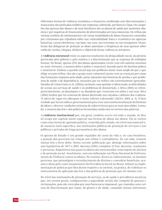 SECRETARIA DE VIGILÂNCIA EM SAÚDE / MS 
IMPACTO DA VIOLÊNCIA NA SAÚDE DOS BRASILEIROS 
154 
Diferentes formas de violência econômica e financeira combinada com discriminações e 
maus-tratos são praticadas também por empresas, sobretudo, por bancos e lojas. Os campe-ões 
das queixas dos idosos e de seus familiares são os planos de saúde por aumentos abu-sivos 
e por negativas de financiamento de determinados serviços essenciais. Os velhos são 
vítimas também de estelionatários e de várias modalidades de abuso financeiro cometidos 
por criminosos que tripudiam sobre sua vulnerabilidade física e econômica em agências 
bancárias, caixas eletrônicos, nas lojas, nas ruas, nas travessias ou nos transportes. Os po-liciais 
das delegacias de proteção ao idoso assinalam a freqüência de suas queixas sobre 
roubo de cartões, cheques, dinheiro e objetos de forma violenta ou sorrateira. 
A violência estrutural reúne os aspectos resultantes da desigualdade social, da penúria 
provocada pela pobreza e pela miséria e a discriminação que se expressa de múltiplas 
formas. No Brasil, apenas 25% dos idosos aposentados vivem com três salários mínimos 
ou mais. Portanto, a maioria deles é pobre e miserável, fazendo parte de famílias pobres 
e miseráveis. Embora a questão social seja um problema muito mais amplo do que o que 
aflige os mais velhos, eles são o grupo mais vulnerável (junto com as crianças) por causa 
das limitações impostas pela idade, pelas injunções das histórias de perdas e por proble-mas 
de saúde e de dependência, situações que na velhice são extremamente agravadas. 
Estudos de Lima-Costa et al. (2002a) analisam essa questão evidenciando as dificuldades 
de acesso aos serviços de saúde e os problemas de desnutrição, e Silva (2004) se refere, 
particularmente, ao desamparo e ao abandono que vivenciam em asilos e nas ruas. Silva 
(2004) lembra que há centenas de idosos dormindo nas calçadas e debaixo dos viadutos: 
“A oferta de vagas em albergues é muito inferior à demanda” (SILVA, 2004, p. 2). É bem 
verdade que há um esforço governamental para criar uma institucionalização do Estatuto 
do Idoso e oferecer condições mínimas de sobrevivência para os mais desvalidos. Contu-do, 
a maioria das leis e das políticas formuladas ainda está no terreno das palavras. 
A violência institucional que, em geral, também ocorre em todo o mundo, no Bra-sil 
ocupa um capítulo muito especial nas formas de abuso aos idosos. Ela se realiza 
como uma forma de agressão política, cometida pelo estado, em nível macrossocial e, 
de maneira mais específica, nas instituições públicas de prestação de serviços e nas 
públicas e privadas de longa permanência dos idosos. 
O aparato do Estado é um grande regulador do curso da vida e, no caso brasileiro, 
a posição dos governos em relação aos velhos é contraditória. De um lado, existem 
muitas leis a favor deles. Numa recente publicação que abrange informações sobre 
atos legislativos de 1917 a 2001, Barroso (2001) compilou 53 leis, decretos, resoluções 
e portarias, dispositivos nos quais os idosos são mencionados como sujeito de direitos 
e de proteção social. Atualmente, está em elaboração um Plano Nacional de Enfrenta-mento 
da Violência contra os Idosos. No entanto, direta ou indiretamente, os mesmos 
governos, que promulgam o reconhecimento de direitos e concedem benefícios, acu-sam 
o idoso pelo custo insustentável da Previdência Social no Brasil, falham na imple-mentação 
de políticas que lhes dizem respeito e se omitem, na prática, de viabilizar os 
instrumentos de aplicação das leis e das políticas de proteção que ele mesmo cria. 
No nível das instituições de prestação de serviços, as de saúde e previdência social (as 
que, em termos gerais, configurariam a seguridade social) são campeãs de queixas e 
reclamações, pois são exercidas por uma burocracia impessoal, que reproduz uma cul-tura 
de discriminação por classe, de gênero e de idade, causando imenso sofrimento 
 