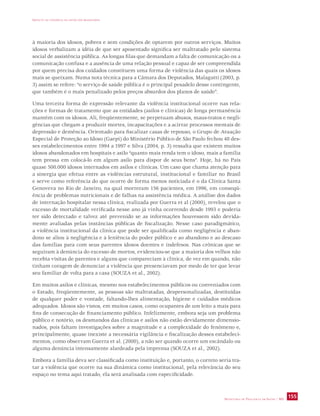 IMPACTO DA VIOLÊNCIA NA SAÚDE DOS BRASILEIROS 
à maioria dos idosos, pobres e sem condições de optarem por outros serviços. Muitos 
idosos verbalizam a idéia de que ser aposentado significa ser maltratado pelo sistema 
social de assistência pública. As longas filas que demandam a falta de comunicação ou a 
comunicação confusa e a ausência de uma relação pessoal e capaz de ser compreendida 
por quem precisa dos cuidados constituem uma forma de violência das quais os idosos 
mais se queixam. Numa nota técnica para a Câmara dos Deputados, Malagutti (2003, p. 
3) assim se refere: “o serviço de saúde pública é o principal pesadelo desse contingente, 
que também é o mais penalizado pelos preços absurdos dos planos de saúde”. 
Uma terceira forma de expressão relevante da violência institucional ocorre nas rela-ções 
e formas de tratamento que as entidades (asilos e clínicas) de longa permanência 
mantêm com os idosos. Ali, freqüentemente, se perpetuam abusos, maus-tratos e negli-gências 
que chegam a produzir mortes, incapacitações e a acirrar processos mentais de 
depressão e demência. Orientado para fiscalizar casas de repouso, o Grupo de Atuação 
Especial de Proteção ao Idoso (Gaepi) do Ministério Público de São Paulo fechou 48 des-ses 
estabelecimentos entre 1994 a 1997 e Silva (2004, p. 3) ressalta que existem muitos 
idosos abandonados em hospitais e asilo “quanto mais renda tem o idoso, mais a família 
tem pressa em colocá-lo em algum asilo para dispor de seus bens”. Hoje, há no País 
quase 500.000 idosos internados em asilos e clínicas. Um caso que chama atenção para 
a sinergia que efetua entre as violências estrutural, institucional e familiar no Brasil 
e serve como referência do que ocorre de forma menos noticiada é o da Clínica Santa 
Genoveva no Rio de Janeiro, na qual morreram 156 pacientes, em 1996, em conseqü-ência 
de problemas nutricionais e de falhas na assistência médica. A análise dos dados 
de internação hospitalar nessa clínica, realizada por Guerra et al (2000), revelou que o 
excesso de mortalidade verificada nesse ano já vinha ocorrendo desde 1993 e poderia 
ter sido detectado e talvez até prevenido se as informações houvessem sido devida-mente 
avaliadas pelas instâncias públicas de fiscalização. Nesse caso paradigmático, 
a violência institucional da clínica que pode ser qualificada como negligência e aban-dono 
se aliou à negligência e à leniência do poder público e ao abandono e ao descaso 
das famílias para com seus parentes idosos doentes e indefesos. Nas crônicas que se 
seguiram à denúncia do excesso de mortos, evidenciou-se que a maioria dos velhos não 
recebia visitas de parentes e alguns que compareciam à clínica, de vez em quando, não 
tinham coragem de denunciar a violência que presenciavam por medo de ter que levar 
seu familiar de volta para a casa (SOUZA et al., 2002). 
Em muitos asilos e clínicas, mesmo nos estabelecimentos públicos ou conveniados com 
o Estado, freqüentemente, as pessoas são maltratadas, despersonalizadas, destituídas 
de qualquer poder e vontade, faltando-lhes alimentação, higiene e cuidados médicos 
adequados. Idosos são vistos, em muitos casos, como ocupantes de um leito a mais para 
fins de consecução de financiamento público. Infelizmente, embora seja um problema 
público e notório, os desmandos das clínicas e asilos não estão devidamente dimensio-nados, 
pois faltam investigações sobre a magnitude e a complexidade do fenômeno e, 
principalmente, quase inexiste a necessária vigilância e fiscalização desses estabeleci-mentos, 
como observam Guerra et al. (2000), a não ser quando ocorre um escândalo ou 
alguma denúncia intensamente alardeada pela imprensa (SOUZA et al., 2002). 
Embora a família deva ser classificada como instituição e, portanto, o correto seria tra-tar 
a violência que ocorre na sua dinâmica como institucional, pela relevância do seu 
SECRETARIA DE VIGILÂNCIA EM SAÚDE / MS 155 
espaço no tema aqui tratado, ela será analisada com especificidade. 
 