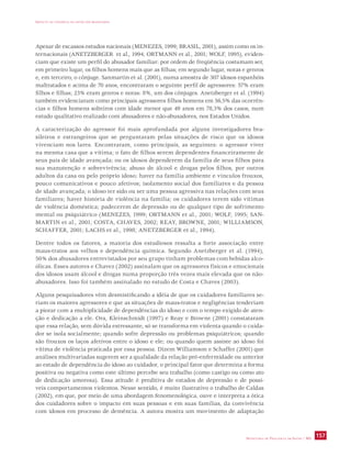 IMPACTO DA VIOLÊNCIA NA SAÚDE DOS BRASILEIROS 
Apesar de escassos estudos nacionais (MENEZES, 1999; BRASIL, 2001), assim como os in-ternacionais 
(ANETZBERGER et al., 1994; ORTMANN et al., 2001; WOLF, 1995), eviden-ciam 
que existe um perfil do abusador familiar: por ordem de freqüência costumam ser, 
em primeiro lugar, os filhos homens mais que as filhas; em segundo lugar, noras e genros 
e, em terceiro, o cônjuge. Sanmartin et al. (2001), numa amostra de 307 idosos espanhóis 
maltratados e acima de 70 anos, encontraram o seguinte perfil de agressores: 57% eram 
filhos e filhas; 23% eram genros e noras: 8%, um dos cônjuges. Anetzberger et al. (1994) 
também evidenciaram como principais agressores filhos homens em 56,5% das ocorrên-cias 
e filhos homens solteiros com idade menor que 49 anos em 78,3% dos casos, num 
estudo qualitativo realizado com abusadores e não-abusadores, nos Estados Unidos. 
A caracterização do agressor foi mais aprofundada por alguns investigadores bra-sileiros 
e estrangeiros que se perguntaram pelas situações de risco que os idosos 
vivenciam nos lares. Encontraram, como principais, as seguintes: o agressor viver 
na mesma casa que a vítima; o fato de filhos serem dependentes financeiramente de 
seus pais de idade avançada; ou os idosos dependerem da família de seus filhos para 
sua manutenção e sobrevivência; abuso de álcool e drogas pelos filhos, por outros 
adultos da casa ou pelo próprio idoso; haver na família ambiente e vínculos frouxos, 
pouco comunicativos e pouco afetivos; isolamento social dos familiares e da pessoa 
de idade avançada; o idoso ter sido ou ser uma pessoa agressiva nas relações com seus 
familiares; haver história de violência na família; os cuidadores terem sido vítimas 
de violência doméstica; padecerem de depressão ou de qualquer tipo de sofrimento 
mental ou psiquiátrico (MENEZES, 1999; ORTMANN et al., 2001; WOLF, 1995; SAN-MARTIN 
et al., 2001; COSTA, CHAVES, 2002; REAY, BROWNE, 2001; WILLIAMSON, 
SCHAFFER, 2001; LACHS et al., 1998; ANETZBERGER et al., 1994). 
Dentre todos os fatores, a maioria dos estudiosos ressalta a forte associação entre 
maus-tratos aos velhos e dependência química. Segundo Anetzberger et al. (1994), 
50% dos abusadores entrevistados por seu grupo tinham problemas com bebidas alco-ólicas. 
Esses autores e Chavez (2002) assinalam que os agressores físicos e emocionais 
dos idosos usam álcool e drogas numa proporção três vezes mais elevada que os não-abusadores. 
SECRETARIA DE VIGILÂNCIA EM SAÚDE / MS 157 
Isso foi também assinalado no estudo de Costa e Chaves (2003). 
Alguns pesquisadores vêm desmistificando a idéia de que os cuidadores familiares se-riam 
os maiores agressores e que as situações de maus-tratos e negligências tenderiam 
a piorar com a multiplicidade de dependências do idoso e com o tempo exigido de aten-ção 
e dedicação a ele. Ora, Kleinschmidt (1997) e Reay e Browne (2001) constataram 
que essa relação, sem dúvida estressante, só se transforma em violenta quando o cuida-dor 
se isola socialmente; quando sofre depressão ou problemas psiquiátricos; quando 
são frouxos os laços afetivos entre o idoso e ele; ou quando quem assiste ao idoso foi 
vítima de violência praticada por essa pessoa. Dizem Williamson e Schaffer (2001) que 
análises multivariadas sugerem ser a qualidade da relação pré-enfermidade ou anterior 
ao estado de dependência do idoso ao cuidador, o principal fator que determina a forma 
positiva ou negativa como este último percebe seu trabalho (como castigo ou como ato 
de dedicação amorosa). Essa atitude é preditiva de estados de depressão e de possí-veis 
comportamentos violentos. Nesse sentido, é muito ilustrativo o trabalho de Caldas 
(2002), em que, por meio de uma abordagem fenomenológica, ouve e interpreta a ótica 
dos cuidadores sobre o impacto em suas pessoas e em suas famílias, da convivência 
com idosos em processo de demência. A autora mostra um movimento de adaptação 
 