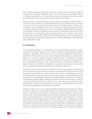 SECRETARIA DE VIGILÂNCIA EM SAÚDE / MS 
IMPACTO DA VIOLÊNCIA NA SAÚDE DOS BRASILEIROS 
158 
dos cuidadores à situação de estresse emocional e físico, nos casos em que se dedicam 
a idosos com problemas demenciais. Mas, alerta também para a necessidade de que 
o cuidador seja cuidado, a fim de que não sucumba aos desgastes inevitáveis, mesmo 
quando a relação entre ele e a pessoa a quem se dedica seja amorosa. 
No que concerne à especificidade de gênero, todas as investigações mostram que, no 
interior da casa, as mulheres, proporcionalmente, são mais abusadas que os homens; 
e ao invés, na rua, eles são as vítimas preferenciais. De ambos os sexos, os idosos mais 
vulneráveis são os dependentes física ou mentalmente, sobretudo quando apresen-tam 
déficits cognitivos, alterações no sono, incontinência, dificuldades de locomoção, 
necessitando, assim, de cuidados intensivos em suas atividades da vida diária. Conco-mitantemente, 
as conseqüências dos maus-tratos provocam, nos idosos, experiências 
de depressão, desesperança, alienação, desordem pós-traumática, sentimentos de cul-pa 
e negação das ocorrências e situações que os vitimam (MENEZES, 1999; MINAYO, 
2002, 2003; WOLF, 1995). 
4. Conclusões 
A nova legislação garante: o envelhecimento é um direito personalíssimo. Como pes-soa 
humana e sujeito de direitos civis, aos velhos brasileiros são assegurados respeito, 
liberdade e dignidade. Existem hoje, no País, suficientes dispositivos legais para o 
enfrentamento da violência contra o idoso. Ninguém pode duvidar que o Estatuto do 
Idoso é um excelente dispositivo legal, por meio do qual, a sociedade dá um passo 
decisivo no reconhecimento da cidadania desse grupo social, do seu protagonismo e 
de sua contribuição passada e atual. Ao aprovar essa lei, os brasileiros redefiniram o 
lugar do idoso no ciclo da vida comunitária, chamando-o a se integrar na esfera polí-tica, 
no mundo do trabalho, na produção da cultura e da vida social. 
O Plano de Ação de Enfrentamento da Violência contra a Pessoa Idosa, em elaboração 
pela Secretaria Nacional de Direitos Humanos, aprofunda e focaliza as diretrizes para 
atuação do poder público nos casos de abusos, maus-tratos e negligências contra ido-sos, 
responsáveis por provocar-lhes mortes, lesões, traumas e muito sofrimento físico 
e emocional. O documento da Política Nacional de Redução de Acidentes e Violências 
do Ministério da Saúde (2001) também prevê ações concretas do setor para a proteção 
e prevenção dos abusos contra os velhos no País. Esses dois textos, junto com o Esta-tuto 
do Idoso, mostram a visão positiva de um país que, nos próximos anos, terá uma 
das maiores populações acima de 60 anos no mundo. 
Existem, também, já em ação alguns dispositivos públicos de proteção dos idosos, 
vítimas de violências: os Conselhos Nacionais e locais de Direitos dos Idosos, os SOS-Idoso; 
os Ligue-Idoso e muitos outros. São algumas iniciativas práticas e pontuais que 
poderiam ser, dentro das condições de cada lugar, replicadas. Por exemplo, têm cum-prido 
um papel importante as Delegacias Especializadas de Atendimento e Proteção 
aos Idosos (as denominações dessas unidades variam) como as implantadas em São 
Paulo, Rio de Janeiro, Belo Horizonte, e mais recentemente, em João Pessoa. No mes-mo 
sentido, foi importante a criação de setores específicos nas delegacias comuns de 
Brasília. Os núcleos de atendimento do Ministério Público e das Defensorias Públicas, 
como os de São Paulo, Rio de Janeiro e Brasília, também têm cumprido um papel de 
 