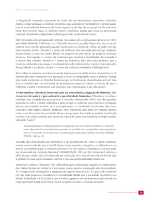 IMPACTO DA VIOLÊNCIA NA SAÚDE DOS BRASILEIROS 
a integridade corporal e que pode ser traduzida nos homicídios, agressões, violações, 
roubos a mão armada; a violência econômica que consiste no desrespeito e apropriação, 
contra a vontade dos donos ou de forma agressiva, de algo de sua propriedade e de seus 
bens. Em terceiro lugar, a violência moral e simbólica, aquela que trata da dominação 
cultural, ofendendo a dignidade e desrespeitando os direitos do outro. 
Interpretando uma pesquisa de opinião realizada com a população carioca em 1994, 
pela Rede Globo de Televisão, Luiz Eduardo Soares e Leandro Piquet Carneiro encon-traram 
nos critérios populares quatro nomes para a violência: crime, pecado, corrup-ção 
e miséria (1996). Pecado é o nome da violência interpretada pelo código religioso, 
expressando a natureza ambivalente ou passível de perversão da própria condição 
humana. Corrupção é o nome da violência que contém a moralidade deteriorada e 
a traição dos valores. Miséria é o nome da violência, lida pela ótica política, que a 
enxerga embutida nas causas e conseqüências da ordem social vigente marcada pela 
desigualdade e exclusão. Crime é o nome da violência reduzida à delinqüência. 
Em ambos os estudos, as relevâncias são dadas para o sentido moral, econômico e cri-minoso 
dos atos violentos e seu atentado à vida e à integridade social e pessoal. Existe 
algo mais constante na história humana que os fenômenos classificados acima? Isso 
leva a concluir que, na estrutura do pensamento popular, existe a certeza de que a 
violência é parte e resultante das relações, da comunicação e da vida social. 
Visão erudita: violência interiorizada na consciência, negação de direitos, ins-trumento 
de poder e portadora de especificidade histórica. Filósofos e cientistas 
também têm contribuído para pensar o assunto. Domenach (1981), um dos grandes 
pensadores sobre o tema, sublinha a idéia de que a violência está inscrita e arraigada 
não só nas relações sociais, mas principalmente, é construída no interior das cons-ciências 
e das subjetividades. Portanto, esse fenômeno não pode ser tratado apenas 
como uma força exterior aos indivíduos e aos grupos. Sua visão se projeta na direção 
contrária ao senso comum que costuma colocá-la como um fenômeno sempre produ-zido 
SECRETARIA DE VIGILÂNCIA EM SAÚDE /MS 15 
pelo “outro”: 
É demasiado fácil e ineficaz condenar a violência como um fenômeno exterior, e inclusive, 
como algo estranho ao ser humano, quando, na verdade ela o acompanha, incessantemente, 
até na articulação de seu discurso e na afirmação mesma da evidência racional (DOME-NACH, 
1981, p. 37). 
Falando das dificuldades de definições e de julgamento de valor o autor continua: 
“estou convencido de que é inútil buscar uma resposta categórica na filosofia ou na 
moral, ao problema que a violência levanta. Por seu aspecto ontológico, ela não pode 
ser dissociada da condição humana” (DOMENACH, 1981, p. 38). Domenach reforça a 
idéia de que, sobretudo, ela não pode ser analisada nem tratada fora da sociedade que 
a produz em sua especificidade interna e em sua particularidade histórica. 
Domenach (1981) e Chesnais (1981) defendem que a percepção negativa e condenatória 
das várias formas de violência é um passo muito positivo alcançado pela humanidade. 
Tal compreensão acompanha o progresso do espírito democrático. É a partir do momento 
em que cada pessoa se considera e é considerada cidadã que a sociedade reconhece seu 
direito à liberdade e à felicidade e que a violência passa a ser um fenômeno relacionado ao 
emprego ilegítimo da força física, moral ou política contra a vontade do outro. 
 