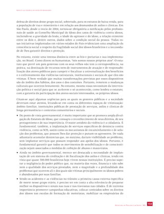 IMPACTO DA VIOLÊNCIA NA SAÚDE DOS BRASILEIROS 
defesa de direitos desse grupo social, sobretudo, para os estratos de baixa renda, para 
a população de rua e miseráveis e em relação aos desmandos de asilos e clínicas. Em 
São Paulo, desde o início de 2004, tornou-se obrigatória a notificação pelos profissio-nais 
de saúde ao Conselho Municipal do Idoso dos casos de violência contra idosos, 
incluindo-se a gravidade da lesão, a idade do agressor e do idoso, a relação existente 
entre os dois e, dentre outros, dados sobre a condição social da pessoa. Todas es-sas 
iniciativas implantadas em vários estados do País evidenciam uma ampliação da 
consciência social a respeito da fragilidade social dos idosos brasileiros e a necessida-de 
SECRETARIA DE VIGILÂNCIA EM SAÚDE / MS 159 
de lhes garantir direitos e proteção. 
No entanto, existe uma imensa distância entre as leis e portarias e sua implementa-ção, 
no Brasil. Como dizem os humanistas, “nós somos nossos próprios atos”. O esta-tuto 
que prevê um país generoso com os seus velhos não tem a correspondência, na 
prática, na destinação de recursos nem de instrumentos de atuação e de responsabi-lização 
dos atores públicos para cumprir e fiscalizar a universalização dos benefícios 
e o enfrentamento das violências estruturais, institucionais e sociais de que eles são 
vítimas. É bem verdade que muitas transformações previstas por esses dispositivos 
são do âmbito dos hábitos, dos usos e dos costumes. Portanto, remetem a mudanças 
culturais que ocorrem lentamente. No entanto, mesmo essas necessitam da interven-ção 
política e social para que se acelerem e só acontecerão, como lembra o estatuto, 
com a garantia da participação dos atores sociais interessados, os próprios idosos. 
Citam-se aqui algumas urgências para as quais os gestores públicos e a sociedade 
deveriam estar atentos, levando-se em conta os diferentes espaços de vitimização: 
âmbito familiar, instituições públicas de prestação de serviços, asilos e clínicas de 
longa permanência e contextos comunitários e sociais. 
• Do ponto de vista governamental, é muito importante que se promova ampla divul-gação 
do Estatuto do Idoso, que consagra o reconhecimento de seus direitos, de seu 
protagonismo e de sua importância. O maior antídoto da violência é a cidadania. É 
fundamental, também, a implantação de serviços específicos de denúncia contra 
violência, como os SOS, assim como os mecanismos de encaminhamento e de solu-ção 
dos problemas, que possam lhes dar proteção e punam os agressores. De nada 
adiantaria acumular denúncias que, no máximo, dariam visibilidade ao problema, 
sem implantar serviços que possam responder aos apelos dos idosos. Portanto, é 
fundamental garantir que todos os movimentos de sensibilização e de conscienti-zação 
sejam associados a medidas de coibição de abusos e maus-tratos. 
• Ainda no âmbito governamental, merece ser destacada a necessidade de implan-tação 
de um sistema de creditação e de fiscalização dos asilos e clínicas, tendo em 
vista que quase 500.000 brasileiros hoje vivem nessas instituições. É preciso supe-rar 
a negligência do poder público que, na maioria das vezes, financia e não sabe 
nem a qualidade dos serviços prestados, nem a magnitude e a profundidade dos 
problemas que ocorrem ali e dos quais são vítimas principalmente os idosos pobres 
e abandonados por suas famílias. 
• Sendo os acidentes e as violências no trânsito a primeira causa externa específica 
de morte nesse grupo etário, é preciso ter em conta a alta relevância de preparar 
melhor os dispositivos e sinais nas ruas e nas travessias nas cidades. É de extrema 
importância promover campanhas educativas, colocar conteúdos sobre os direitos 
dos idosos nas escolas de formação de motoristas, mobilizar os empresários do 
 