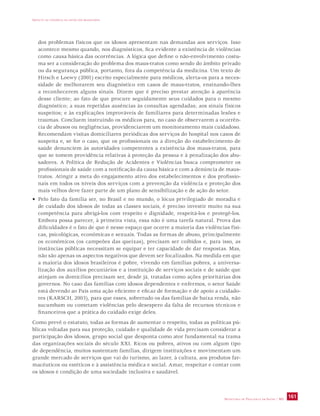 IMPACTO DA VIOLÊNCIA NA SAÚDE DOS BRASILEIROS 
dos problemas físicos que os idosos apresentam nas demandas aos serviços. Isso 
acontece mesmo quando, nos diagnósticos, fica evidente a existência de violências 
como causa básica das ocorrências. A lógica que define o não-envolvimento costu-ma 
ser a consideração do problema dos maus-tratos como sendo do âmbito privado 
ou da segurança pública, portanto, fora da competência da medicina. Um texto de 
Hirsch e Loewy (2001) escrito especialmente para médicos, alerta-os para a neces-sidade 
de melhorarem seu diagnóstico em casos de maus-tratos, ensinando-lhes 
a reconhecerem alguns sinais. Dizem que é preciso prestar atenção à aparência 
desse cliente; ao fato de que procure seguidamente seus cuidados para o mesmo 
diagnóstico; a suas repetidas ausências às consultas agendadas; aos sinais físicos 
suspeitos; e às explicações improváveis de familiares para determinadas lesões e 
traumas. Concluem instruindo os médicos para, no caso de observarem a ocorrên-cia 
de abusos ou negligências, providenciarem um monitoramento mais cuidadoso. 
Recomendam visitas domiciliares periódicas dos serviços do hospital nos casos de 
suspeita e, se for o caso, que os profissionais ou a direção do estabelecimento de 
saúde denunciem às autoridades competentes a existência dos maus-tratos, para 
que se tomem providência relativas à proteção da pessoa e à penalização dos abu-sadores. 
A Política de Redução de Acidentes e Violências busca comprometer os 
profissionais de saúde com a notificação da causa básica e com a denúncia de maus-tratos. 
Atingir a meta do engajamento ativo dos estabelecimentos e dos profissio-nais 
em todos os níveis dos serviços com a prevenção da violência e proteção dos 
mais velhos deve fazer parte de um plano de sensibilização e de ação do setor. 
• Pelo fato da família ser, no Brasil e no mundo, o lócus privilegiado de moradia e 
de cuidado dos idosos de todas as classes sociais, é preciso investir muito na sua 
competência para abrigá-los com respeito e dignidade, respeitá-los e protegê-los. 
Embora possa parecer, à primeira vista, essa não é uma tarefa natural. Prova das 
dificuldades é o fato de que é nesse espaço que ocorre a maioria das violências físi-cas, 
psicológicas, econômicas e sexuais. Todas as formas de abuso, principalmente 
os econômicos (os campeões das queixas), precisam ser coibidos e, para isso, as 
instâncias públicas necessitam se equipar e ter capacidade de dar respostas. Mas, 
não são apenas os aspectos negativos que devem ser focalizados. Na medida em que 
a maioria dos idosos brasileiros é pobre, vivendo em famílias pobres, a universa-lização 
dos auxílios pecuniários e a instituição de serviços sociais e de saúde que 
atinjam os domicílios precisam ser, desde já, tratadas como ações prioritárias dos 
governos. No caso das famílias com idosos dependentes e enfermos, o setor Saúde 
está devendo ao País uma ação eficiente e eficaz de formação e de apoio a cuidado-res 
(KARSCH, 2003), para que esses, sobretudo os das famílias de baixa renda, não 
sucumbam ou cometam violências pelo desespero da falta de recursos técnicos e 
financeiros que a prática do cuidado exige deles. 
Como prevê o estatuto, todas as formas de aumentar o respeito, todas as políticas pú-blicas 
voltadas para sua proteção, cuidado e qualidade de vida precisam considerar a 
participação dos idosos, grupo social que desponta como ator fundamental na trama 
das organizações sociais do século XXI. Ricos ou pobres, ativos ou com algum tipo 
de dependência, muitos sustentam famílias, dirigem instituições e movimentam um 
grande mercado de serviços que vai do turismo, ao lazer, à cultura, aos produtos far-macêuticos 
ou estéticos e à assistência médica e social. Amar, respeitar e contar com 
SECRETARIA DE VIGILÂNCIA EM SAÚDE / MS 161 
os idosos é condição de uma sociedade inclusiva e saudável. 
 