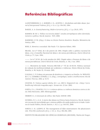 SECRETARIA DE VIGILÂNCIA EM SAÚDE / MS 
IMPACTO DA VIOLÊNCIA NA SAÚDE DOS BRASILEIROS 
162 
Referências Bibliográficas 
AANETZBERGER, G. J.; KORBIN, J. E.; AUSTIN, C. Alcoholism and elder abuse. Jour-nal 
of Interpersonal Violence, [S.l.], v. 9, n. 2, p. 184-193, 1994. 
BAKER, A. A. Granny-battering. Modern Geriatrics, [S.l.], v. 5, p. 20-24, 1975. 
BARROS, M. M. L. Velhice ou terceira idade?: estudos antropológicos sobre identidade, 
memória e política. Rio de Janeiro: FGV, 2000. 
BARROSO, C.T.B. (Org.). O idoso no Direito Positivo Brasileiro. Brasília: Ministério da 
Justiça, 2001. 
BOSI, E. Memória e sociedade. São Paulo: T.A. Queiroz Editor, 1983. 
BRASIL. Lei nº 8.842, de 4 de janeiro de 1994. Dispõe sobre a política nacional do 
idoso, cria o Conselho Nacional do Idoso e dá outras providências. Diário Oficial da 
União, p. 77, 5 jan. 1994. 
———. Lei nº 10.741, de 1o de outubro de 2003. Dispõe sobre o Estatuto do Idoso e dá 
outras providências. Diário Oficial da União, Brasília, n. 192, 3 out. 2003. 
———. Ministério da Saúde. Portaria MS/GM n.º 737 de 16/05/01. Política nacional 
de redução da morbimortalidade por acidentes e violências. Diário Oficial da União, 
Brasília, n. 96, Seção 1E, 18 maio, 2001. 
CALDAS, C. P. O idoso em processo de demência: o impacto na família. In: MINAYO, 
M. C. S.; COIMBRA JÚNIOR, C. E. (Org.). Antropologia, saúde e envelhecimento. Rio de 
Janeiro: Fiocruz, 2002. p. 51-72 
CHAVEZ, N. Violence against elderly. [S.l.: s.n, 200-?]. Disponível em: http://www. 
health.org/referrals/resguides.asp. Acesso em: 22 out. 2002. 
COSTA, P. L.; CHAVES, P. G. S. A vivência afetiva e a violência doméstica contra os ido-sos. 
Belo Horizonte, 2003. Mimeografado. 
DEBERT, G. A reinvenção da velhice. São Paulo: EDUSP, 1999. 
GUERRA, H. L. et al. A morte dos idosos na Clínica Santa Genoveva, Rio de Janeiro: 
um excesso de mortalidade que o sistema público de saúde poderia ter evitado. Cader-nos 
de Saúde Pública, Rio de Janeiro, v. 16, n. 2, p. 545-551, 2000. 
HIRCH, C. H.; LOEWY, R. The management of elder mistreatment: the physicians’s 
role. Wien klin wochenschr, [S.l.], v. 113, n. 10, p. 384-392, 2001. 
INSTITUTO BRASILEIRO DE CIÊNCIAS CRIMINAIS (IBCCRIM). Núcleo de Pesqui- 
 