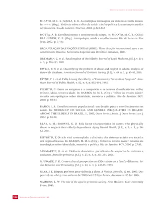 SECRETARIA DE VIGILÂNCIA EM SAÚDE / MS 
IMPACTO DA VIOLÊNCIA NA SAÚDE DOS BRASILEIROS 
164 
MINAYO, M. C. S.; SOUZA, E. R. As múltiplas mensagens da violência contra idosos. 
In: ———. (Org.). Violência sobre o olhar da saúde: a infra-política da contemporaneida-de 
brasileira. Rio de Janeiro: Fiocruz, 2003. p.223-242 
MOTTA, A. B. Envelhecimento e sentimento do corpo. In: MINAYO, M. C. S.; COIM-BRA 
JÚNIOR, C. E. (Org.). Antropologia, saúde e envelhecimento. Rio de Janeiro: Fio-cruz, 
2002. p. 37-50. 
ORGANIZAÇÃO DAS NAÇÕES UNIDAS (ONU). Plano de ação internacional para o en-velhecimento. 
Brasília: Secretaria Especial dos Direitos Humanos, 2003. 
ORTMAMN, C. et al. Fatal neglect of the elderly. Journal of Legal Medicine, [S.l.], v. 114, 
n. 3, p. 191-193, 2001. 
PAVLIK, V. N. et al. Quantifying the problem of abuse and neglect in adults: analysis of 
statewide database. American Journal of Geriatric Society, [S.l.], v. 49, n. 1, p. 45-48, 2001. 
PAYNE, F. J. et al. Falls Among the elderly: a “Community Prevention Program”. Ame-rican 
Journal of Public Health, v. 82, n. 6, p. 892-894, 1992. 
PEIXOTO, C. Entre os estigmas e a compaixão e os termos classificatórios: velho, 
velhote, idoso, terceira idade. In: BARROS, M. M. L. (Org.). Velhice ou terceira idade?: 
estudos antropológicos sobre identidade, memória e política. Rio de Janeiro: FGV, 
2000. p. 69-84. 
RAMOS, L.R. Envelhecimento populacional: um desafio para o envelhecimento em 
saúde. In: WORKSHOP ON SOCIAL AND GENDER INEQUALITIES IN HEALTH 
AMONG THE ELDERLY IN BRAZIL, 1., 2002, Ouro Preto. [Anais...] Ouro Preto: [s.n.], 
2002. p. 85-96. 
REAY, A. M.; BROWNE, K. D. Risk factor characteristics in carers who physically 
abuse or neglect their elderly dependants. Aging Mental Health, [S.l.], v. 5, n. 1, p. 56- 
62, 2001. 
RIFFIOTIS, T. O ciclo vital contemplado: a dinâmica dos sistemas etários em socieda-des 
negro-africanas. In: BARROS, M. M. L. (Org.). Velhice ou terceira idade?: estudos an-tropológicos 
sobre identidade, memória e política. Rio de Janeiro: FGV, 2000. p. 27-35. 
SANMARTIN, R. et al. Violência doméstica: prevalência de sospecha de maltrato a 
ancianos. Atención primária, [S.l.], v. 27, n. 5, p. 331-334, 2001. 
SIJUWADE, P. O. Cross-cultural perspective on Elder abuse as a family dilemma. So-cial 
Behavior and Personality, [S.l.], v. 23, n. 3, p. 247-251,1995. 
SILVA, J. E. Disputa por bens gera violência a idoso. A Notícia, Joinville, 12 set. 2000. Dis-ponível 
em http://an.uol.com.br/2000/set/12/0pai.htm. Acesso em: 05 fev. 2004. 
SIMMONS, L. W. The role of the aged in primitive society. New Heaven: Yale University 
Press, 1945. 
 