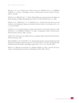 IMPACTO DA VIOLÊNCIA NA SAÚDE DOS BRASILEIROS 
SOUZA, E. R. et al. O Idoso sob o olhar do outro. In: MINAYO, M. C. S.; COIMBRA 
JÚNIOR, C. E. (Org.). Antropologia, saúde e envelhecimento. Rio de Janeiro: Fiocruz, 
2002. p. 191-209. 
SOUZA, E. R.; MINAYO, M. C. S.; SILVA. Mortalidade por causas externas em idosos no 
Brasil, Estados e Regiões Metropolitanas. Boletim CLAVES/CENEPI, [S.l.], n.1, 2001. 
SOUZA, E. R.; FORTUNA, F. F. P.; PEREIRA, M. C. Extremo da vida sob a mira da 
violência: mortalidade de idosos no Estado do Rio de Janeiro. Gerontologia, [S.l.], v. 6, 
n. 2, p. 66-73,1998. 
UCHOA, E. et al. Envelhecimento e saúde: experiência e construção cultural. In: MI-NAYO, 
M. C. S.; COIMBRA JÚNIOR, C. E. (Org.). Antropologia, saúde e envelhecimento. 
SECRETARIA DE VIGILÂNCIA EM SAÚDE / MS 165 
Rio de Janeiro: Fiocruz, 2002. p.25-36. 
VERAS, R.P. País jovem com cabelos brancos: a saúde do idoso no Brasil. Rio de Janeiro: 
Relume-Dumará, 1994. 
WILLIANSON, G. M.; SHAFFER, D. R. Relationship quality and potentially harmful 
behaviors by spousal caregivers: how we were then, how we are now - the family rela-tionship 
in late life project. Psychology Aging, [S.l.], v. 16, n. 2, p. 217-226, 2001. 
WOLF, R. S. Maltrato en ancianos. In: ANZOLA PEREZ, E. (Org.). Atención de los an-cianos: 
un desafio para los noventa. Washington: OPAS, 1995. p.35-42. 
 