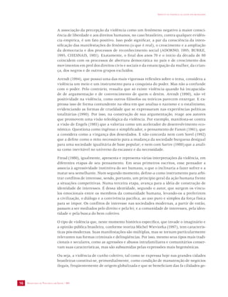 SECRETARIA DE VIGILÂNCIA EM SAÚDE / MS 
IMPACTO DA VIOLÊNCIA NA SAÚDE DOS BRASILEIROS 
16 
A associação da percepção da violência como um fenômeno negativo à maior consci-ência 
de liberdade e aos direitos humanos, no caso brasileiro, contra qualquer evidên-cia 
empírica, é um fato positivo. Isso pode significar, a par da consciência da inten-sificação 
das manifestações do fenômeno (o que é real), o crescimento e a ampliação 
da democracia e dos processos de reconhecimento social (ADORNO, 1995; BURKE, 
1995; CHESNAIS, 1981). Exatamente, o final dos anos 70 e o início da década de 80 
coincidem com os processos de abertura democrática no país e de crescimento dos 
movimentos em prol dos direitos civis e sociais e da emancipação da mulher, da crian-ça, 
dos negros e de outros grupos excluídos. 
Arendt (1994), que possui uma das mais vigorosas reflexões sobre o tema, considera a 
violência um meio e um instrumento para a conquista do poder. Mas não a confunde 
com o poder. Pelo contrário, ressalta que só existe violência quando há incapacida-de 
de argumentação e de convencimento de quem o detém. Arendt (1990), não vê 
positividade na violência, como outros filósofos ou teóricos parecem enxergar. E ex-pressa 
isso de forma contundente na obra em que analisa o nazismo e o estalinismo, 
evidenciando as formas de crueldade que se expressaram nas experiências políticas 
totalitárias (1990). Por isso, na construção de sua argumentação, reage aos autores 
que promovem uma visão teleológica da violência. Por exemplo, manifesta-se contra 
a visão de Engels (1981) que a valoriza como um acelerador do desenvolvimento eco-nômico. 
Questiona como ingênuo e simplificador, o pensamento de Fanon (1961), que 
a considera como a vingança dos deserdados. E não concorda nem com Sorel (1992) 
que a define como o mito necessário para a mudança da sociedade burguesa desigual 
para uma sociedade igualitária de base popular; e nem com Sartre (1980) que a anali-sa 
como inevitável no universo da escassez e da necessidade. 
Freud (1980), igualmente, apresenta e representa várias interpretações da violência, em 
diferentes etapas de seu pensamento. Em seus primeiros escritos, esse pensador a 
associa à agressividade instintiva do ser humano, o que o inclinaria a fazer sofrer e a 
matar seu semelhante. Num segundo momento, define-a como instrumento para arbi-trar 
conflitos de interesse, sendo, portanto, um princípio geral da ação humana frente 
a situações competitivas. Numa terceira etapa, avança para a idéia de construção de 
identidade de interesses. É dessa identidade, segundo o autor, que surgem os víncu-los 
emocionais entre os membros da comunidade humana, levando-os a preferirem 
a civilização, o diálogo e a convivência pacífica, ao uso puro e simples da força física 
para se impor. Os conflitos de interesse nas sociedades modernas, a partir de então, 
passam a ser mediados pelo direito e pela lei; e a comunidade de interesses, pela iden-tidade 
e pela busca do bem coletivo. 
O tipo de violência que, neste momento histórico específico, que invade o imaginário e 
a opinião pública brasileira, conforme teoriza Michel Wieviorka (1997), tem caracterís-ticas 
pós-modernas. Suas manifestações são múltiplas, mas se tornam particularmente 
relevantes nas formas criminais e delinqüências. Por isso, mesmo seus tipos mais tradi-cionais 
e seculares, como as agressões e abusos intrafamiliares e comunitários conser-vam 
suas características, mas são subsumidas pelas expressões mais hegemônicas. 
Ou seja, a violência de cunho coletivo, tal como se expressa hoje nas grandes cidades 
brasileiras constitui-se, primordialmente, como condição de manutenção de negócios 
ilegais, freqüentemente de origem globalizada e que se beneficiam das fa cilidades ge- 
 