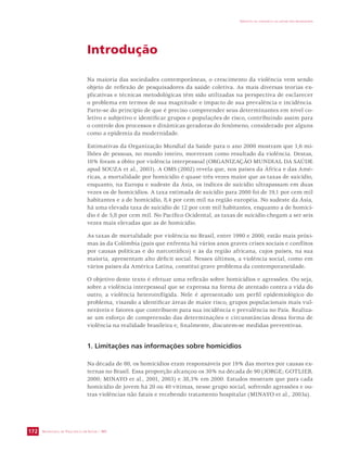 SECRETARIA DE VIGILÂNCIA EM SAÚDE / MS 
IMPACTO DA VIOLÊNCIA NA SAÚDE DOS BRASILEIROS 
172 
Introdução 
Na maioria das sociedades contemporâneas, o crescimento da violência vem sendo 
objeto de reflexão de pesquisadores da saúde coletiva. As mais diversas teorias ex-plicativas 
e técnicas metodológicas têm sido utilizadas na perspectiva de esclarecer 
o problema em termos de sua magnitude e impacto de sua prevalência e incidência. 
Parte-se do princípio de que é preciso compreender seus determinantes em nível co-letivo 
e subjetivo e identificar grupos e populações de risco, contribuindo assim para 
o controle dos processos e dinâmicas geradoras do fenômeno, considerado por alguns 
como a epidemia da modernidade. 
Estimativas da Organização Mundial da Saúde para o ano 2000 mostram que 1,6 mi-lhões 
de pessoas, no mundo inteiro, morreram como resultado da violência. Destas, 
10% foram a óbito por violência interpessoal (ORGANIZAÇÃO MUNDIAL DA SAÚDE 
apud SOUZA et al., 2003). A OMS (2002) revela que, nos países da África e das Amé-ricas, 
a mortalidade por homicídio é quase três vezes maior que as taxas de suicídio, 
enquanto, na Europa e sudeste da Ásia, os índices de suicídio ultrapassam em duas 
vezes os de homicídios. A taxa estimada de suicídio para 2000 foi de 19,1 por cem mil 
habitantes e a de homicídio, 8,4 por cem mil na região européia. No sudeste da Ásia, 
há uma elevada taxa de suicídio de 12 por cem mil habitantes, enquanto a de homicí-dio 
é de 5,8 por cem mil. No Pacífico Ocidental, as taxas de suicídio chegam a ser seis 
vezes mais elevadas que as de homicídio. 
As taxas de mortalidade por violência no Brasil, entre 1990 e 2000, estão mais próxi-mas 
às da Colômbia (país que enfrenta há vários anos graves crises sociais e conflitos 
por causas políticas e do narcotráfico) e às da região africana, cujos países, na sua 
maioria, apresentam alto déficit social. Nesses últimos, a violência social, como em 
vários países da América Latina, constitui grave problema da contemporaneidade. 
O objetivo deste texto é efetuar uma reflexão sobre homicídios e agressões. Ou seja, 
sobre a violência interpessoal que se expressa na forma de atentado contra a vida do 
outro, a violência heteroinfligida. Nele é apresentado um perfil epidemiológico do 
problema, visando a identificar áreas de maior risco, grupos populacionais mais vul-neráveis 
e fatores que contribuem para sua incidência e prevalência no País. Realiza-se 
um esforço de compreensão das determinações e circunstâncias dessa forma de 
violência na realidade brasileira e, finalmente, discutem-se medidas preventivas. 
1. Limitações nas informações sobre homicídios 
Na década de 80, os homicídios eram responsáveis por 19% das mortes por causas ex-ternas 
no Brasil. Essa proporção alcançou os 30% na década de 90 (JORGE; GOTLIEB, 
2000; MINAYO et al., 2001, 2003) e 38,3% em 2000. Estudos mostram que para cada 
homicídio de jovem há 20 ou 40 vítimas, nesse grupo social, sofrendo agressões e ou-tras 
violências não fatais e recebendo tratamento hospitalar (MINAYO et al., 2003a). 
 