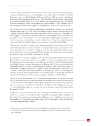 IMPACTO DA VIOLÊNCIA NA SAÚDE DOS BRASILEIROS 
Os dados gerais assinalados anteriormente, no entanto, podem estar subestimados por 
causa de várias limitações na construção das informações sobre homicídios. No Brasil, 
de acordo com o art. 262 do Código do Processo Penal, todas as mortes suspeitas ou 
decorrentes de causas externas devem ter a declaração de óbito fornecida por perito le-gista 
após necropsia (JORGE et al., 2002). Ocorre que o esclarecimento da causa básica 
do óbito1 nem sempre é feito corretamente em alguns estados e capitais do País. São vá-rias 
as hipóteses que buscam explicar os motivos dessa ausência de esclarecimento. 
Uma delas se refere às precárias condições de trabalho hoje existentes nos Institutos 
Médicos-Legais (IML) do País, o que dificulta ou mesmo impede a realização de ne-cropsias 
adequadas. Outra, diz respeito à falta de integração entre os diferentes se-tores 
da polícia. Geralmente essa descoordenação interrompe o fluxo de informação 
que é gerado entre a notificação da ocorrência do óbito pela delegacia de polícia, o en-vio 
do corpo para necropsia e de materiais (cartuchos de balas, frascos de remédios, 
etc.) e formulários elucidativos para os outros setores especializados do IML. 
Existem ainda questões de ordem cultural que interferem em decisões pessoais, como 
o incômodo que o médico atestante sente ao ter que se apresentar para depor nos pro-cessos 
judiciais, no caso de haver declarado um óbito por homicídio ou por ter que 
atestar uma morte por suicídio quando discorda, por motivos filosóficos ou religiosos, 
que alguém possa ter atentado contra a própria vida. 
Essas questões são bastante complexas, pois envolvem instituições de diferentes setores 
da sociedade e com distintos interesses no esclarecimento da causa da morte. Técnicos 
da saúde precisam da causa básica esclarecida para identificar o perfil epidemiológico da 
mortalidade do País e, assim, fundamentar medidas e ações de prevenção. Por sua vez, 
médicos-legistas do IML (que é uma instituição ligada ao setor de segurança pública) 
alegam que não podem determinar a causa da morte, pois isso significa definir sua cau-sa 
jurídica antes que sejam concluídas todas as investigações. Como tais investigações, 
em geral, avançam muito vagarosamente ou sequer são feitas, as mortes por acidentes e 
violência do País ficam sem o devido esclarecimento (MINAYO; SOUZA, 1993). 
No que se refere à morbidade, não existem sistemas nacionais de registro voltados 
para os atendimentos às causas externas em nível ambulatorial. O conhecimento que 
se tem está limitado às internações hospitalares (portanto, aos casos mais graves), 
para as quais existe um conhecido sub-registro do tipo específico de problema que ge-rou 
a hospitalização, tendo em vista que apenas se notifica a natureza da lesão, objeto 
do cuidado médico. 
Os efeitos de tais falhas na descrição das informações sobre homicídios são bastante 
nefastos do ponto de vista epidemiológico, gerando o sub-registro da mortalidade e o 
desconhecimento das circunstâncias da morbidade, o que prejudica o planejamento 
de medidas preventivas no setor Saúde, na área de Segurança ou no uso de informa-ções 
SECRETARIA DE VIGILÂNCIA EM SAÚDE / MS 173 
por quaisquer grupos sociais. 
1 A Organização Mundial de Saúde define como causa básica a doença que iniciou a sucessão de 
eventos e levou diretamente à morte ou as circunstâncias do acidente ou violência que produzi-ram 
a lesão fatal. 
 