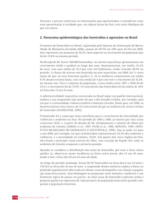 SECRETARIA DE VIGILÂNCIA EM SAÚDE / MS 
IMPACTO DA VIOLÊNCIA NA SAÚDE DOS BRASILEIROS 
174 
Portanto, é preciso relativizar as informações aqui apresentadas e entendê-las como 
uma aproximação à realidade que, em alguns locais do País, será mais fidedigna do 
que em outros. 
2. Panorama epidemiológico dos homicídios e agressões no Brasil 
O número de homicídios no Brasil, registrados pelo Sistema de Informação de Morta-lidade 
do Ministério da Saúde (SIM), passou de 30.745 em 1991 para 45.343 em 2000. 
Isso representa um aumento de 50,2%, bem superior ao incremento da população que 
foi de 15,6% no mesmo período. 
Na década de 90, houve 369.068 homicídios. As mortes masculinas apresentaram um 
crescimento nítido e gradual ao longo dos anos. Representaram, em média, 91,2% 
do total, com taxa média de 43,3 por cem mil habitantes, tendo crescido 28,8% no 
período. A chance de ocorrer um homicídio no sexo masculino, em 2000, foi 11 vezes 
maior do que no sexo feminino (gráfico 1). Já as mulheres constituíram em média 
8,7% desses eventos fatais, com taxa média de 4 por cem mil e crescimento de 16,2%, 
no mesmo ano. Para o conjunto da população, a taxa média entre 1991 e 2000 foi de 
23,4 e o incremento foi de 27,8%. O crescimento dos homicídios foi da ordem de 48% 
na faixa dos 15 aos 24 anos. 
A sobremortalidade masculina encontrada no Brasil segue um padrão internacional, 
embora a sua magnitude seja maior do que a dos Estados Unidos, por exemplo, país 
em que a criminalidade violenta também é bastante elevada. Nesse país, em 1996, os 
homens tinham uma chance de 3,6 vezes maior do que as mulheres de serem vítimas 
de homicídio (WAISELFISZ, 2000). 
O homicídio foi a causa que mais contribuiu para o crescimento da mortalidade por 
violências e acidentes no País. No período de 1980 a 1996, as mortes por essa causa 
cresceram 102% e, a partir da década de 80, ultrapassaram o número de óbitos por 
acidentes de trânsito (JORGE et al., 1997; PAIM et al., 1999; MINAYO, 1990; INSTI-TUTO 
BRASILEIRO DE GEOGRAFIA E ESTATÍSTICA, 1999). Isso se pode ver para 
o ano 2000, por exemplo, em que os homicídios representaram 34,3% dos acidentes e 
violências, e a mortalidade no trânsito, 25,6%. Em quatro das cinco regiões do País, 
eles foram a principal causa externa de óbito, com exceção da Região Sul, onde os 
acidentes de trânsito ocuparam a primeira posição. 
Quando se considera a distribuição das taxas de homicídio, por sexo e faixa etária 
(gráfico 2), observa-se maior incidência na faixa etária jovem, dos 15 aos 39 anos, 
sendo a fase crítica dos 20 aos 24 anos de idade. 
Ao longo do período analisado, foram 60.147 homicídios na faixa dos 0 aos 19 anos e 
139.523 na faixa dos 20 aos 29 anos. A magnitude desses números explica a baixa na 
pirâmide populacional observada no último censo demográfico em relação à popula-ção 
masculina jovem. Essa defasagem na proporção entre homens e mulheres é um 
fenômeno típico de países em guerra. As altas taxas de homicídio explicam ainda o 
pequeno ganho em esperança de vida por parte da população masculina quando com-parada 
à população feminina. 
 