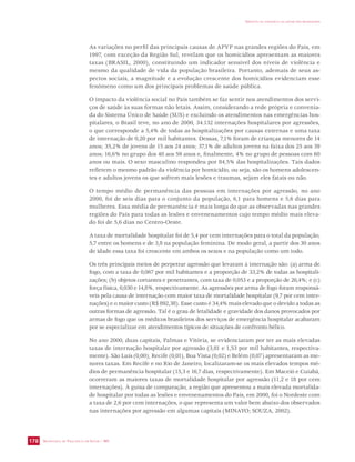 SECRETARIA DE VIGILÂNCIA EM SAÚDE / MS 
IMPACTO DA VIOLÊNCIA NA SAÚDE DOS BRASILEIROS 
178 
As variações no perfil das principais causas de APVP nas grandes regiões do País, em 
1997, com exceção da Região Sul, revelam que os homicídios apresentam as maiores 
taxas (BRASIL, 2000), constituindo um indicador sensível dos níveis de violência e 
mesmo da qualidade de vida da população brasileira. Portanto, ademais de seus as-pectos 
sociais, a magnitude e a evolução crescente dos homicídios evidenciam esse 
fenômeno como um dos principais problemas de saúde pública. 
O impacto da violência social no País também se faz sentir nos atendimentos dos servi-ços 
de saúde às suas formas não letais. Assim, considerando a rede própria e convenia-da 
do Sistema Único de Saúde (SUS) e excluindo os atendimentos nas emergências hos-pitalares, 
o Brasil teve, no ano de 2000, 34.132 internações hospitalares por agressões, 
o que corresponde a 5,4% de todas as hospitalizações por causas externas e uma taxa 
de internação de 0,20 por mil habitantes. Dessas, 7,1% foram de crianças menores de 14 
anos; 35,2% de jovens de 15 aos 24 anos; 37,1% de adultos jovens na faixa dos 25 aos 39 
anos; 16,6% no grupo dos 40 aos 59 anos e, finalmente, 4% no grupo de pessoas com 60 
anos ou mais. O sexo masculino respondeu por 84,5% das hospitalizações. Tais dados 
refletem o mesmo padrão da violência por homicídio, ou seja, são os homens adolescen-tes 
e adultos jovens os que sofrem mais lesões e traumas, sejam eles fatais ou não. 
O tempo médio de permanência das pessoas em internações por agressão, no ano 
2000, foi de seis dias para o conjunto da população, 6,1 para homens e 5,6 dias para 
mulheres. Essa média de permanência é mais longa do que as observadas nas grandes 
regiões do País para todas as lesões e envenenamentos cujo tempo médio mais eleva-do 
foi de 5,6 dias no Centro-Oeste. 
A taxa de mortalidade hospitalar foi de 5,4 por cem internações para o total da população, 
5,7 entre os homens e de 3,8 na população feminina. De modo geral, a partir dos 30 anos 
de idade essa taxa foi crescente em ambos os sexos e na população como um todo. 
Os três principais meios de perpetrar agressão que levaram à internação são: (a) arma de 
fogo, com a taxa de 0,067 por mil habitantes e a proporção de 33,2% de todas as hospitali-zações; 
(b) objetos cortantes e penetrantes, com taxa de 0,053 e a proporção de 26,4%; e (c) 
força física, 0,030 e 14,8%, respectivamente. As agressões por arma de fogo foram responsá-veis 
pela causa de internação com maior taxa de mortalidade hospitalar (9,7 por cem inter-nações) 
e o maior custo (R$ 892,38). Esse custo é 34,4% mais elevado que o devido a todas as 
outras formas de agressão. Tal é o grau de letalidade e gravidade dos danos provocados por 
armas de fogo que os médicos brasileiros dos serviços de emergência hospitalar acabaram 
por se especializar em atendimentos típicos de situações de confronto bélico. 
No ano 2000, duas capitais, Palmas e Vitória, se evidenciaram por ter as mais elevadas 
taxas de internação hospitalar por agressão (3,81 e 1,53 por mil habitantes, respectiva-mente). 
São Luís (0,00), Recife (0,01), Boa Vista (0,02) e Belém (0,07) apresentaram as me-nores 
taxas. Em Recife e no Rio de Janeiro, localizaram-se os mais elevados tempos mé-dios 
de permanência hospitalar (15,3 e 16,7 dias, respectivamente). Em Maceió e Cuiabá, 
ocorreram as maiores taxas de mortalidade hospitalar por agressão (11,2 e 18 por cem 
internações). À guisa de comparação, a região que apresentou a mais elevada mortalida-de 
hospitalar por todas as lesões e envenenamentos do País, em 2000, foi o Nordeste com 
a taxa de 2,6 por cem internações, o que representa um valor bem abaixo dos observados 
nas internações por agressão em algumas capitais (MINAYO; SOUZA, 2002). 
 