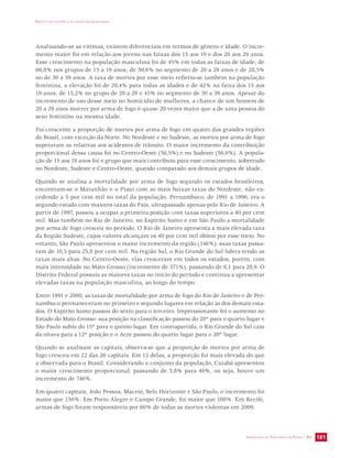 IMPACTO DA VIOLÊNCIA NA SAÚDE DOS BRASILEIROS 
Analisando-se as vítimas, existem diferenciais em termos de gênero e idade. O incre-mento 
maior foi em relação aos jovens nas faixas dos 15 aos 19 e dos 20 aos 29 anos. 
Esse crescimento na população masculina foi de 45% em todas as faixas de idade; de 
66,8% nos grupos de 15 a 19 anos; de 50,6% no segmento de 20 a 29 anos e de 28,5% 
no de 30 a 39 anos. A taxa de mortes por esse meio refletiu-se também na população 
feminina, a elevação foi de 28,4% para todas as idades e de 42% na faixa dos 15 aos 
19 anos; de 15,2% no grupo de 20 a 29 e 45% no segmento de 30 a 39 anos. Apesar do 
incremento de uso desse meio no homicídio de mulheres, a chance de um homem de 
20 a 29 anos morrer por arma de fogo é quase 20 vezes maior que a de uma pessoa do 
sexo feminino na mesma idade. 
Foi crescente a proporção de mortes por arma de fogo em quatro das grandes regiões 
do Brasil, com exceção da Norte. No Nordeste e no Sudeste, as mortes por arma de fogo 
superaram as relativas aos acidentes de trânsito. O maior incremento da contribuição 
proporcional dessa causa foi no Centro-Oeste (56,5%) e no Sudeste (56,6%). A popula-ção 
de 15 aos 19 anos foi o grupo que mais contribuiu para esse crescimento, sobretudo 
no Nordeste, Sudeste e Centro-Oeste, quando comparado aos demais grupos de idade. 
Quando se analisa a mortalidade por arma de fogo segundo os estados brasileiros, 
encontram-se o Maranhão e o Piauí com as mais baixas taxas do Nordeste, não ex-cedendo 
a 5 por cem mil no total da população. Pernambuco, de 1991 a 1996, era o 
segundo estado com maiores taxas do País, ultrapassado apenas pelo Rio de Janeiro. A 
partir de 1997, passou a ocupar a primeira posição com taxas superiores a 40 por cem 
mil. Mas também no Rio de Janeiro, no Espírito Santo e em São Paulo a mortalidade 
por arma de fogo cresceu no período. O Rio de Janeiro apresenta a mais elevada taxa 
da Região Sudeste, cujos valores alcançam os 40 por cem mil óbitos por esse meio. No 
entanto, São Paulo apresentou o maior incremento da região (146%): suas taxas passa-ram 
de 10,5 para 25,8 por cem mil. Na região Sul, o Rio Grande do Sul lidera tendo as 
taxas mais altas. No Centro-Oeste, elas cresceram em todos os estados, porém, com 
mais intensidade no Mato Grosso (incremento de 371%), passando de 6,1 para 28,9. O 
Distrito Federal possuía as maiores taxas no início do período e continua a apresentar 
elevadas taxas na população masculina, ao longo do tempo. 
Entre 1991 e 2000, as taxas de mortalidade por arma de fogo do Rio de Janeiro e de Per-nambuco 
permaneceram no primeiro e segundo lugares em relação às dos demais esta-dos. 
O Espírito Santo passou do sexto para o terceiro. Impressionante foi o aumento no 
Estado do Mato Grosso: sua posição na classificação passou do 20º para o quarto lugar e 
São Paulo subiu do 15º para o quinto lugar. Em contrapartida, o Rio Grande do Sul caiu 
da oitava para a 12ª posição e o Acre passou do quarto lugar para o 20º lugar. 
Quando se analisam as capitais, observa-se que a proporção de mortes por arma de 
fogo cresceu em 22 das 26 capitais. Em 12 delas, a proporção foi mais elevada do que 
a observada para o Brasil. Considerando o conjunto da população, Cuiabá apresentou 
o maior crescimento proporcional, passando de 5,8% para 49%, ou seja, houve um 
incremento de 746%. 
Em quatro capitais, João Pessoa, Maceió, Belo Horizonte e São Paulo, o incremento foi 
maior que 150%. Em Porto Alegre e Campo Grande, foi maior que 100%. Em Recife, 
armas de fogo foram responsáveis por 60% de todas as mortes violentas em 2000. 
SECRETARIA DE VIGILÂNCIA EM SAÚDE / MS 181 
 