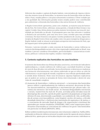 SECRETARIA DE VIGILÂNCIA EM SAÚDE / MS 
IMPACTO DA VIOLÊNCIA NA SAÚDE DOS BRASILEIROS 
184 
Diferente dos estados e capitais da Região Sudeste, concentradora de riqueza e deten-tora 
das maiores taxas de homicídios, as menores taxas de homicídio estão em Mara-nhão 
e Piauí, estados pobres e com pouco dinamismo econômico. É bem verdade que 
a má qualidade das informações geradas nesses estados podem estar contribuindo 
para subestimar a dimensão dos homicídios e das outras formas de violência. 
A Região Centro-Oeste apresentou, junto com o Sudeste, as maiores taxas de homicí-dio 
do País. No Centro-Oeste, sobressai, nessa questão, o Estado de Mato Grosso e sua 
capital, Cuiabá. Essa última destaca-se pelos maiores incrementos nas taxas de mor-talidade 
por homicídio na década. O pressuposto para esse fato relevante é também 
a dinâmica do narcotráfico, pois essa área serve como corredor para essa atividade 
criminosa. Por fazer fronteira com países vizinhos produtores de cocaína, alguns mu-nicípios 
da Região Centro-Oeste são usados como rota para transportar drogas para a 
Região Sudeste (onde se situam os principais aeroportos internacionais do País), que 
daí seguem para vários países do mundo. 
Portanto, é preciso entender a onda crescente de homicídios e outras violências no 
contexto das desigualdades sociais e do crime organizado e globalizado no Brasil, mas 
também é preciso considerar diversidades, particularidades e características econô-micas, 
políticas e culturais das regiões, estados e municípios. 
5. Contexto explicativo dos homicídios no caso brasileiro 
O aumento dos homicídios nas últimas décadas caracteriza, em termos de indicadores 
epidemiológicos, o estado endêmico de violência que a sociedade brasileira ao longo 
de mais de duas décadas vem sofrendo. Socioculturalmente evidenciam-se mudanças 
nas formas de relacionamentos, nos valores (sobretudo no que se refere ao valor da 
vida humana) e na percepção de mundo, exigindo-se uma reflexão aprofundada sobre 
o sentido desse fenômeno. Neste texto levantam-se algumas hipóteses explicativas 
que só podem ser aceitas se pensadas de forma inter-relacionada e dentro de uma 
visão de causalidade complexa. 
(1) Aumento de homicídios e violência estrutural – o incremento dos homicídios 
parece refletir o aprofundamento da violência estrutural, decorrente de fato-res 
macroeconômicos, macropolíticos e macrossociais que afetam toda a di-nâmica 
da estrutura e do tecido social. As imensas desigualdades estruturais 
e sociais, inamovíveis há mais de 30 anos, acirradas pelas elevadas taxas de 
desemprego dos anos 90; a perda de poder aquisitivo da população ao longo dos 
últimos 20 anos, deteriorando a qualidade e as condições de vida; as dificulda-des 
de acesso a serviços públicos, como hospital, escola e de justiça; a elevada 
densidade domiciliar; a ineficácia das instituições de segurança e de justiça; e 
o crescimento do mercado ilegal de drogas e de organizações criminosas são 
apontados por muitos estudiosos (PINHEIRO, 1995) como importantes deter-minantes 
relacionados ao crescimento da violência em geral e dos homicídios 
em particular no Brasil (MINAYO, 2003). 
Reflete também transformações microssociais, inter-relacionais e subjetivas. Padilla (2003), 
analisando os efeitos da violência estrutural na saúde mental de rapazes de setores urbanos 
pobres do Peru, aponta para as intrincadas relações entre aspectos sociais e individuais no 
 
