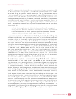 IMPACTO DA VIOLÊNCIA NA SAÚDE DOS BRASILEIROS 
equilíbrio psíquico, no sentimento de bem-estar e na participação da vida comunitá-ria. 
Assim, segundo o autor, quando a necessidade de subsistência está pouco satisfei-ta, 
todas as outras necessidades acabam bloqueadas. Para ele, o desemprego crônico 
– que na realidade brasileira se expressa pela quase impossibilidade do jovem vir a se 
inserir no mercado de trabalho – perturba totalmente o sistema de provimento social 
das necessidades fundamentais das pessoas, fazendo-as se sentirem cada vez menos 
protegidas, gerando crises familiares e sentimentos de culpa que podem destruir as 
relações afetivas primordiais. A falta de participação dá lugar a sentimentos de isola-mento 
e marginalização e a diminuição da auto-estima provoca crises de identidade. 
SECRETARIA DE VIGILÂNCIA EM SAÚDE / MS 185 
Dessa forma, diz: 
Enfrentar só as conseqüências mais visíveis e imediatas da pobreza e da saúde, quando 
estas já produziram efeitos mais profundos em outras dimensões humanas, impossibilitando 
a participação sustentada dos sujeitos na busca de saídas que resolvam seus problemas, 
resulta num paliativo e não numa solução integral (PADILLA, 2003, p. 310). 
As pesquisas que abordam os homicídios no Brasil são, na maioria, de cunho quanti-tativo 
e os fatores causais mais estudados são variáveis sociais, demográficas e econô-micas 
das vítimas, na tentativa de explicar as diferenças entre taxas por cidades, por 
áreas metropolitanas e por estados. Os resultados desses estudos têm apontado uma 
relação dos homicídios com as condições de vida, destacando-se a significância dos 
indicadores de desigualdade social, embora essa relação nunca possa ser compreendi-da 
de forma unívoca e linear (BARATA et al., 1998; BARATA; RIBEIRO, 2000; BEATO 
FILHO, 1998; LIMA; XIMENES, 1998; MACEDO, 2001; SANTOS, 1999; SZWARCWALD 
et al, 1999a; SZWARCWALD; CASTILHO, 1998; CRUZ, 1996; NAJAR, 1997; ZALUAR et 
al., 1994; PARKER, 1989; PAIM et al., 1999; INSTITUTO BRASILEIRO DE GEOGRA-FIA 
E ESTATÍSTICA, 1999). Alguns autores chamam a atenção para a associação dos 
homicídios com o tráfico de drogas (BEATO FILHO; REIS, 2000; BEATO FILHO, 2001; 
SZWARCWALD et al, 1999; BAPTISTA et al., 2000; MISSE, 1999). 
Os estudiosos que analisam a associação entre desigualdade de renda e violência e 
homicídios (KAPLAN et al., 1996; SMITH, 1996; KAWACHI et al, 1997; BLAU; BLAU, 
1982; MESSNER, 1982) apontam também a concomitante falta de investimento em 
políticas sociais nos países em desenvolvimento e com grande concentração de ren-da, 
como é o caso do Brasil. Chamam atenção para uma certa sinergia entre elevadas 
taxas de homicídios, educação pública de baixa qualidade, capacidade profissional dos 
jovens inadequada, programas de assistência à saúde insuficientes e situação habita-cional 
precária da população pobre. Ou seja, marcam a força da violência estrutural. 
A esse respeito Minayo (2003) ressalta que já existe consenso de que educação e saú-de 
caminham juntas e que o fato de ter nascido numa família com grau educacional 
mais elevado implica em atitudes preventivas e em maior probabilidade de hábitos 
saudáveis. Desigualdades na educação contribuem para a geração de desigualdades 
na saúde e vice-versa. Ainda segundo essa autora, os índices de criminalidade, cres-centes 
nas grandes cidades nos últimos 20 anos, indicam que essa deterioração social 
está fortemente vinculada ao quadro de persistência da pobreza, do desemprego e da 
desigualdade. Concordando com ela, vários autores têm sugerido a criação do indica-dor 
de criminalidade para medir a situação de desenvolvimento das regiões. 
 