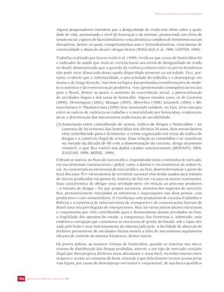 SECRETARIA DE VIGILÂNCIA EM SAÚDE / MS 
IMPACTO DA VIOLÊNCIA NA SAÚDE DOS BRASILEIROS 
186 
Alguns pesquisadores entendem que a desigualdade de renda tem efeito sobre a quali-dade 
de vida, aumentando o nível de frustração e de estresse, promovendo um clima de 
tensão social, ruptura de laços familiares e uma dinâmica complexa de fenômenos sociais 
disruptivos, dentre os quais, comportamentos auto e heterodestrutivos, crescimento de 
criminalidade e abuso de álcool e drogas ilícitas (WALLACE et al., 1996; LESTER, 1990). 
Trabalho realizado por Szwarcwald et al. (1999) verificou que a taxa de homicídios foi 
o indicador de saúde que mais se correlacionou aos níveis de desigualdade de renda 
no Brasil, demonstrando que a questão da violência urbana entre os jovens brasileiros 
não pode estar dissociada dessa aguda disparidade presente na sociedade. Fica, por-tanto, 
evidente que a informalidade, a precariedade do trabalho e o desemprego em 
massa e de longa duração, inscritos na lógica das profundas transformações do mode-lo 
econômico e da reestruturação produtiva, vem apresentando conseqüências sociais 
para o Brasil, dentre as quais, o aumento da exacerbação social, a potencialização 
de atividades ilegais e das taxas de homicídio. Alguns estudos como os de Carneiro 
(2000); Hennington (2002); Mangas (2003); Meirelles (1998) Iulianelli (2004) e Mi-nayo- 
Gómez  Thedim-Costa (2000) vêm mostrando também, no País, forte sinergia 
entre os índices de violência no trabalho e a mortalidade por homicídios, evidencian-do- 
se a deterioração dos mecanismos tradicionais de sociabilidade. 
(2) Associação entre contrabando de armas, tráfico de drogas e homicídios – no 
contexto de incremento dos homicídios nos últimos 20 anos, dois novos fatores 
vêm contribuindo para o fenômeno: o crime organizado em torno do tráfico de 
drogas e o comércio ilegal de armas. Essa relação se consolidou e se ramificou 
na metade da década de 80 com a disseminação da cocaína, droga altamente 
rentável, o que fica visível nos dados citados anteriormente (MINAYO, 1994; 
ZALUAR, 1999; MISSE, 1999). 
O Brasil se inseriu no fluxo do narcotráfico, respondendo tanto a estímulos de mercado, 
em sua dimensão transnacional e global, como a fatores e circunstâncias de ordem lo-cal. 
As características estruturais do narcotráfico, no País, desenvolveram-se a partir do 
final dos anos 70 e vários pontos do território nacional vêm sendo usados para trânsito 
de tóxicos produzidos em países da América do Sul em via para os outros continentes. 
Essa característica de abrigar uma atividade-meio em relação ao processo produtivo 
– o trânsito de drogas – fez que grupos nacionais, atuantes dos negócios do narcotrá-fico, 
permanecessem vinculados às estruturas e organizações nas duas pontas: com 
produtores e com consumidores. A vizinhança com produtores de cocaína (Colômbia e 
Bolívia) e a existência de infra-estrutura de transportes e de comunicações fizeram do 
Brasil uma rota privilegiada de entorpecentes. Mas, há vários outros fatores estruturais 
e conjunturais que vêm contribuindo para o florescimento dessas atividades no País: 
a fragilidade dos aparatos do estado, a insegurança das fronteiras e, sobretudo, uma 
endêmica corrupção que contamina as estruturas de gestão do Estado, sob o lapso dei-xado 
pelo lento e mau funcionamento do sistema judiciário. A facilidade de absorção do 
dinheiro proveniente de atividades ilícitas mostra a falta de mecanismos regulatórios 
eficazes de controle do sistema financeiro, dentre outros. 
Os jovens pobres, as maiores vítimas de homicídios, quando se inserem nos meca-nismos 
de distribuição das drogas proibidas, aderem a um tipo de mercado varejista 
ilegal que lhes propicia dinheiro mais abundante e mais fácil, reconhecimento entre 
os pares e acesso ao consumo de bens, situação a que dificilmente teriam acesso pelas 
vias legais, por causa do desemprego estrutural e conjuntural, de sua baixa qualifica- 
 