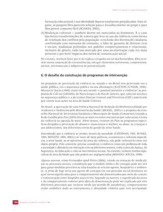 SECRETARIA DE VIGILÂNCIA EM SAÚDE / MS 
IMPACTO DA VIOLÊNCIA NA SAÚDE DOS BRASILEIROS 
188 
formação educacional e sua identidade fiquem totalmente prejudicadas. Para al-guns, 
as gangues lhes parecem solução para o reconhecimento no grupo e para 
lhes prover consumo fácil (SOARES, 2002). 
(4) Mudanças culturais – também devem ser associadas ao fenômeno. É o caso 
das fortes transformações de valores que leva ao uso da violência como forma 
de resolução dos conflitos pela população: a exclusão dos direitos de cidadania 
confrontada com estímulos de consumo, a falta de garantia de direitos civis 
e sociais, mudanças profundas nos padrões comportamentais e relacionais, 
inclusive de gênero, tudo isso marcado por uma secularização cada vez mais 
presente e por forte impacto dos meios de comunicação social. 
No entanto, nenhum fator por si só explica a tragédia social dos homicídios. Eles ocor-rem 
numa conjunção de circunstâncias, em que elementos estruturais, conjunturais, 
sociais, microssociais e subjetivos se potencializam. 
6. O desafio da construção de programas de intervenção 
As propostas de prevenção da violência no mundo e no Brasil têm priorizado ora a 
saúde pública, ora a segurança pública na sua abordagem (RATTON JÚNIOR, 1996). 
Minayo  Souza (1999) citam em seu estudo: é possível prevenir a violência? as pro-postas 
de Cali na Colômbia, de Nova Iorque e do Rio de Janeiro, que colocam seu foco 
na segurança pública e a do Center Disease Control and Prevetion (CDC) americano 
que centra suas ações na área de Saúde Coletiva. 
No Brasil, a aprovação de uma Política Nacional de Redução da Morbimortalidade por 
Acidentes e Violências pelo Ministério da Saúde (BRASIL, 2001) e a proposta do Con-selho 
Nacional de Secretários Estaduais e Municipais de Saúde (Conasems) criando a 
Rede Gandhi pela Paz (2004) foram as mais recentes iniciativas que colocaram o tema 
da violência na agenda do setor. Além dessas, existem no País os programas especí-ficos 
dirigidos à prevenção de abusos e maus-tratos à mulher, ao idoso, às crianças e 
aos adolescentes, nos diferentes níveis de gestão do setor Saúde. 
Entendendo que a violência se produz dentro da sociedade (CHESNAIS, 1981; BURKE, 
1995; MINAYO, 1994; 2003) e se nutre de fatos políticos, econômicos e culturais específi-cos, 
o setor Saúde, ao se aproximar do tema da violência, não pode enfrentá-lo como um 
objeto próprio. Pelo contrário, precisa considerar a violência como um problema de toda 
a sociedade e abordá-la em interação com os diferentes setores, como a área da Justiça, da 
Segurança, da Educação e com os movimentos sociais. No entanto, existem tarefas espe-cíficas 
da área da Saúde que não podem ser negligenciadas (MINAYO; SOUZA, 1999). 
Alguns autores, como Fernandes apud Peres (2004), caindo na tentação de medicali-zar 
os processos sociais, consideram que o modelo médico do contágio pode ser útil 
para guiar medidas preventivas relacionadas ao veículo-agente, hospedeiro e ambien-te. 
A arma de fogo seria um agente de contágio em um processo social dinâmico no 
qual novos significados para o comportamento são disseminados por meio de contato 
e comunicação entre hóspedes suscetíveis. Segundo os autores, o significado da arma 
e do comportamento violento pela idéia da disseminação pode ser explicado por três 
diferentes processos que incluem medo (no sentido de autodefesa), comportamento 
(valor simbólico dado ao instrumento) e identidade violenta (que tem necessidade 
 