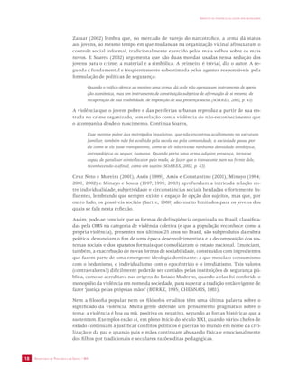 SECRETARIA DE VIGILÂNCIA EM SAÚDE / MS 
IMPACTO DA VIOLÊNCIA NA SAÚDE DOS BRASILEIROS 
18 
Zaluar (2002) lembra que, no mercado de varejo do narcotráfico, a arma dá status 
aos jovens, ao mesmo tempo em que mudanças na organização vicinal afrouxaram o 
controle social informal, tradicionalmente exercido pelos mais velhos sobre os mais 
novos. E Soares (2002) argumenta que são duas moedas usadas nessa sedução dos 
jovens para o crime: a material e a simbólica. A primeira é trivial, diz o autor. A se-gunda 
é fundamental e freqüentemente subestimada pelos agentes responsáveis pela 
formulação de políticas de segurança: 
Quando o tráfico oferece ao menino uma arma, dá a ele não apenas um instrumento de opera-ção 
econômica, mas um instrumento de constituição subjetiva de afirmação de si mesmo, de 
recuperação de sua visibilidade, de imposição de sua presença social (SOARES, 2002, p. 43). 
A violência que o jovem pobre e das periferias urbanas reproduz a partir de sua en-trada 
no crime organizado, tem relação com a violência do não-reconhecimento que 
o acompanha desde o nascimento. Continua Soares, 
Esse menino pobre das metrópoles brasileiras, que não encontrou acolhimento na estrutura 
familiar, também não foi acolhido pela escola ou pela comunidade, a sociedade passa por 
ele como se ele fosse transparente, como se ele não tivesse nenhuma densidade ontológica, 
antropológica ou sequer, humana. Quando porta uma arma adquire presença, torna-se 
capaz de paralisar o interlocutor pelo medo, de fazer que o transeunte pare na frente dele, 
reconhecendo-o afinal, como um sujeito (SOARES, 2002, p. 43). 
Cruz Neto e Moreira (2001), Assis (1999), Assis e Constantino (2001), Minayo (1994; 
2001; 2002) e Minayo e Souza (1997; 1999; 2003) aprofundam a intricada relação en-tre 
individualidade, subjetividade e circunstâncias sociais herdadas e fortemente in-fluentes, 
lembrando que sempre existe o espaço de opção dos sujeitos, mas que, por 
outro lado, os possíveis sociais (Sartre, 1980) são muito limitados para os jovens dos 
quais se fala nesta reflexão. 
Assim, pode-se concluir que as formas de delinqüência organizada no Brasil, classifica-das 
pela OMS na categoria de violência coletiva (e que a população reconhece como a 
própria violência), presentes nos últimos 25 anos no Brasil, são subprodutos da esfera 
política: denunciam o fim de uma época desenvolvimentista e a decomposição dos sis-temas 
sociais e dos aparatos formais que consolidaram o estado nacional. Enunciam, 
também, a exacerbação de novas formas de sociabilidade, construídas com ingredientes 
que fazem parte de uma emergente ideologia dominante: a que mescla o consumismo 
com o hedonismo, o individualismo com o egocêntrico e o imediatismo. Tais valores 
(contra-valores?) dificilmente poderão ser contidos pelas instituições de segurança pú-blica, 
como se acreditava nas origens do Estado Moderno, quando a elas foi conferido o 
monopólio da violência em nome da sociedade, para superar a tradição então vigente de 
fazer ‘justiça pelas próprias mãos’ (BURKE, 1995; CHESNAIS, 1981). 
Nem a filosofia popular nem os filósofos eruditos têm uma última palavra sobre o 
significado da violência. Muita gente defende um pensamento pragmático sobre o 
tema: a violência é boa ou má, positiva ou negativa, segundo as forças históricas que a 
sustentam. Exemplos estão aí, em pleno início do século XXI, quando vários chefes de 
estado continuam a justificar conflitos políticos e guerras no mundo em nome da civi-lização 
e da paz e quando pais e mães continuam abusando física e emocionalmente 
dos filhos por tradicionais e seculares razões ditas pedagógicas. 
 