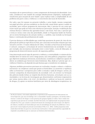 IMPACTO DA VIOLÊNCIA NA SAÚDE DOS BRASILEIROS 
estratégica de se potencializar) e como componente da formação da identidade. Con-tudo, 
considera-se esse modelo do contágio absolutamente impróprio, inadequado e 
insuficiente para atuação do setor Saúde e para explicar toda a complexidade de um 
problema tão grave como a violência e o crescimento das taxas de homicídio. 
Por tudo o que foi exposto no presente trabalho, o setor Saúde, mesmo cumprindo 
um papel peculiar, precisa considerar os elos da rede causal desse agravo à saúde na 
sociedade, para realizar propostas de intervenção. Mas, é preciso ter em conta que 
existe muito que pode ser feito com referência à prevenção, atenção e reabilitação das 
vítimas diretas e indiretas das agressões letais e não letais. Para isso, é preciso que 
o tema se inclua como uma das prioridades, desde os Programas Saúde da Família 
até os níveis hierárquicos da atenção médica, e, também, seja incluído na formação 
básica e continuada dos profissionais de saúde. 
É preciso destacar as dificuldades que ainda hoje persistem do ponto de vista da im-plantação 
de políticas específicas no País, por causa das intrincadas relações que essa 
iniciativa envolve. O maior obstáculo de todos, vencidas as barreiras da formulação, 
é cultural: conseguir a articulação de setores fundamentais da sociedade. É o caso, 
por exemplo, das necessárias interações entre o setor Saúde, a área de Educação, os 
programas de desenvolvimento social e de segurança pública. 
Uma intervenção social capaz de prevenir a violência, a criminalidade e o número de ho-micídios 
deve ter metas em curto e longo prazos, tais como políticas, programas e ações 
que objetivem mudanças estruturais, socioculturais, econômicas e subjetivas capazes de 
alterar as condições que favorecem esses fenômenos. Mas, desde já é preciso agir: se a 
violência é histórica, ela depende da ação humana que a transforme em cidadania. 
Algumas medidas preventivas precisam ser realizadas visando a reduzir a violência 
estrutural e as complexas causas que geram os homicídios: (1) aumentar a vigilância 
sobre as fronteiras e aeroportos para coibir a entrada e saída de drogas e armas; (2) 
realizar campanhas de desarmamento da sociedade civil; (3) investir na formação 
dos policiais dando ênfase ao respeito dos direitos humanos, articulação com as co-munidades 
e às técnicas de investigação que desestimulem confrontos responsáveis 
por tantas mortes deles e de civis3; (4) identificar e policiar os locais de comércio 
de drogas; (5) apoiar os núcleos familiares por meio de abordagens terapêuticas, no 
3 No Rio de Janeiro, vem sendo implantada a experiência do Grupamento de Policiamento em 
Áreas Especiais, que atua em diálogo com a comunidade visando a protegê-la, em favelas onde é 
intenso o comércio de drogas e existe presença de gangues ligadas ao tráfico. Esta é ainda uma 
experiência que precisa ser avaliada. Em Belo Horizonte, foi implementado um programa deno-minado 
Fica Vivo, que consiste no desenvolvimento de estratégias de intervenção com objetivo 
de reduzir a incidência de homicídios por meio da metodologia de solução de problemas e tem a 
parceria de vários órgãos de proteção social (Beato Filho et al., 2003). Ambos programas estão 
sendo desenvolvidos em parceria com diversas instituições e estão apontando boa capacidade de 
responder aos problemas que se associam ao fenômeno dos homicídios. 
SECRETARIA DE VIGILÂNCIA EM SAÚDE / MS 189 
 
